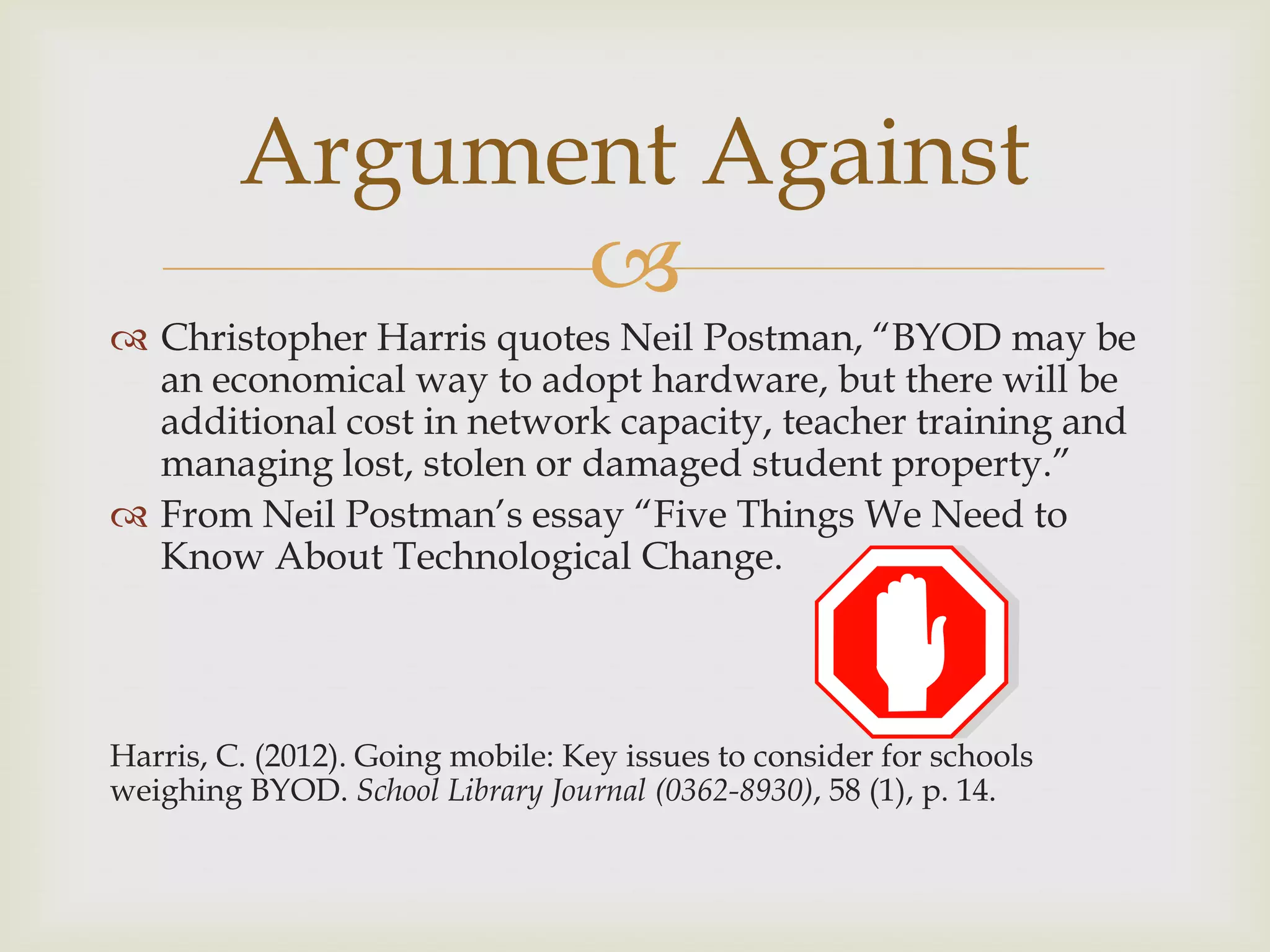 
 Christopher Harris quotes Neil Postman, “BYOD may be
an economical way to adopt hardware, but there will be
additional cost in network capacity, teacher training and
managing lost, stolen or damaged student property.”
 From Neil Postman‟s essay “Five Things We Need to
Know About Technological Change.
Harris, C. (2012). Going mobile: Key issues to consider for schools
weighing BYOD. School Library Journal (0362-8930), 58 (1), p. 14.
Argument Against
 