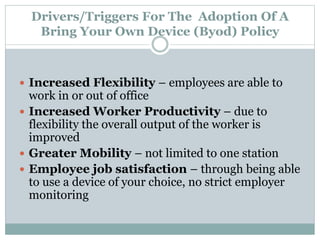 Drivers/Triggers For The Adoption Of A
Bring Your Own Device (Byod) Policy
 Increased Flexibility – employees are able to
work in or out of office
 Increased Worker Productivity – due to
flexibility the overall output of the worker is
improved
 Greater Mobility – not limited to one station
 Employee job satisfaction – through being able
to use a device of your choice, no strict employer
monitoring
 