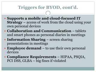 Triggers for BYOD, cont’d.
 Supports a mobile and cloud-focused IT
Strategy – access of work from the cloud using your
own personal devices
 Collaboration and Communication – tablets
and smart phones as personal diaries in meetings
 Information Sharing – screen sharing
presentations in meetings
 Employee demand – to use their own personal
devices
 Compliance Requirements – HIPAA, PSQIA,
PCI DSS, GLBA – big fines if violated
 