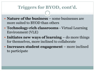 Triggers for BYOD, cont’d.
 Nature of the business – some businesses are
more suited to BYOD than others
 Technology-rich classrooms - Virtual Learning
Environment (VLE)
 Initiates new ways of learning – do more things
for themselves, more inclined to collaborate
 Increases student engagement – more inclined
to participate
 