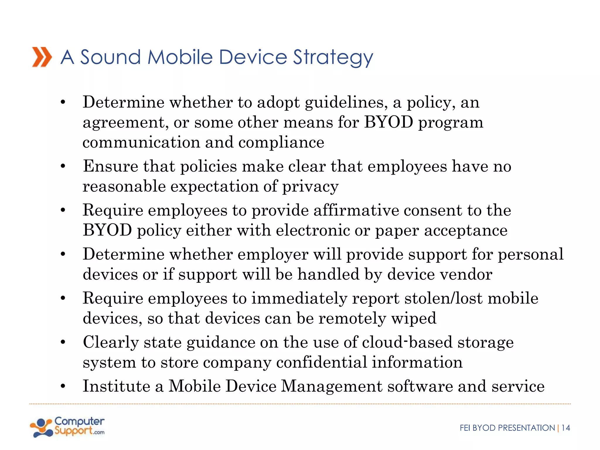 A Sound Mobile Device Strategy 
• Determine whether to adopt guidelines, a policy, an 
agreement, or some other means for BYOD program 
communication and compliance 
• Ensure that policies make clear that employees have no 
reasonable expectation of privacy 
• Require employees to provide affirmative consent to the 
BYOD policy either with electronic or paper acceptance 
• Determine whether employer will provide support for personal 
devices or if support will be handled by device vendor 
• Require employees to immediately report stolen/lost mobile 
devices, so that devices can be remotely wiped 
• Clearly state guidance on the use of cloud-based storage 
system to store company confidential information 
• Institute a Mobile Device Management software and service 
FEI BYOD PRESENTATION|14 
 