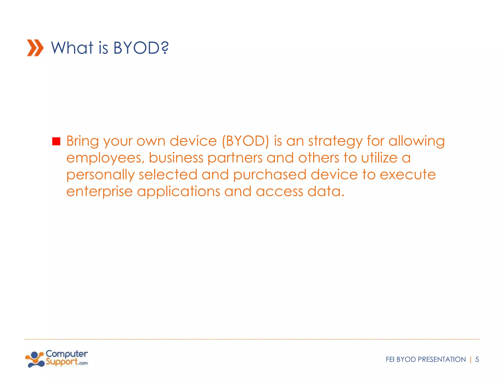 What is BYOD? 
Bring your own device (BYOD) is an strategy for allowing 
employees, business partners and others to utilize a 
personally selected and purchased device to execute 
enterprise applications and access data. 
FEI BYOD PRESENTATION | 5 
 