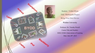 Student : Volda Elliott
Title: Multimedia Project
Bring Your Own Device
Walden University
Professor: Dr. Timothy Powell
Course Title and Number:
EDUC-8344-1-Innovations of Learning
Date: July 28th, 2015
 