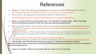 ➢ Bradley, T. (2011). Pros and cons of bringing your own device to work. PCWorld. Retrieved from
http://www.pcworld.com/article/246760/pros_and_cons_of_byod_bring_your_own_device_.htm
➢ Clerk, J.P( 2012). The tipping point of consumerisation and BYOD. Retrieved from
https://letstalk.globalservices.bt.com/en/2012/08/the-tipping-point-of-consumerisation-and-byod/
➢ Dewey, J. (1916). Democracy and Education. New York: Macmillan. Education Week. (1999). Technology
Counts ’99. Retrieved January 04, 2003, from http://www.edweek.org/sreports/tc99
➢ Harkins, M. (2013). Mobile: Learn from Intel's CISO on securing employee-owned devices. Information Security Media
Group. Retrieved from http://www.govinfosecurity.com/webinars/mobile-learn-fromintels-ciso-on-securing-employee-
owned-devices-w-264
➢ Hoffman, M., & Vance, D. (2004). Computer literacy: What students know and from whom they learned it. Association of
Computing Machinery. Proceedings from 36th SIGCSE Technical Symposium on Computer Science Education, 37(1), 356
– 360.
➢ http://www.insight.com/insighton/education/k-12-blueprint-getting-started-byod/
➢ New Media Consortium. (n.d.). NMC Horizon. Retrieved December 12, 2014, from http://www.nmc.org/horizon-project
➢ Matt Hamblen (2014)With BYOD smartphones on the rise, IT headaches will become migraines
Retrieved fromhttp://www.computerworld.com/article/2487005/byod/with-byod-smartphones-on-the-rise--it-headaches-
will-become-migraines.html
➢ Rogers, E. M. (2003). Diffusion of innovations (5th ed.). New York, NY: Free Press.
References
 