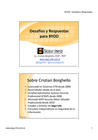 BYOD - Desafios y Respuestas
www.segu-info.com.ar 1
Lic. Cristian Borghello, CISSP – MVP
www.segu-info.com.ar
@SeguInfo - @CursosSeguInfo
Desafíos y Respuestas
para BYOD
• Licenciado en Sistemas UTN desde 2000
• Desarrollador desde los 8 años
• Certified Information Systems Security
Professional (CISSP) desde 2008
• Microsoft MVP Security (Most Valuable
Professional) desde 2010
• Creador y Director de Segu-Info
• Consultor independiente en Seguridad de la
Información
Sobre Cristian Borghello
 