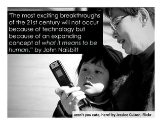 aren't	
  you	
  cute,	
  here!	
  by	
  Jesslee	
  Cuizon,	
  Flickr	
  
"The most exciting breakthroughs
of the 21st century will not occur
because of technology but
because of an expanding
concept of what it means to be
human.” by John Naisbitt
 
