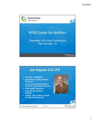 9/11/2014 
1 
BYOD Guide for Auditors 
TeamMate 2014 User Conference 
Palm Springs, CA 
Jim Kaplan CIA CFE 
 Founder: AuditNet® 
 IIA Bradford Cadmus Award 
Recipient 
 Local Government Auditors 
Lifetime Achievement Award 
 Chief Audit Executive 
 Internet for Auditors 
Pioneer 
 Author: The Auditor’s Guide 
to Internet Resources 
 editor@auditnet.org 
 