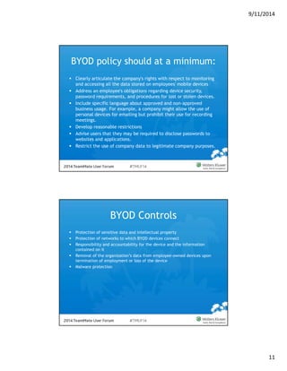 9/11/2014 
11 
BYOD policy should at a minimum: 
 Clearly articulate the company's rights with respect to monitoring 
and accessing all the data stored on employees' mobile devices 
 Address an employee's obligations regarding device security, 
password requirements, and procedures for lost or stolen devices. 
 Include specific language about approved and non-approved 
business usage. For example, a company might allow the use of 
personal devices for emailing but prohibit their use for recording 
meetings. 
 Develop reasonable restrictions 
 Advise users that they may be required to disclose passwords to 
websites and applications. 
 Restrict the use of company data to legitimate company purposes. 
BYOD Controls 
 Protection of sensitive data and intellectual property 
 Protection of networks to which BYOD devices connect 
 Responsibility and accountability for the device and the information 
contained on it 
 Removal of the organization’s data from employee-owned devices upon 
termination of employment or loss of the device 
 Malware protection 
 