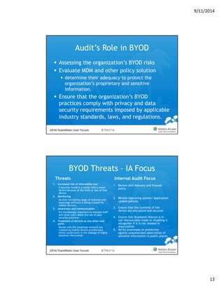 9/11/2014 
13 
Audit’s Role in BYOD 
 Assessing the organization’s BYOD risks 
 Evaluate MDM and other policy solution 
 determine their adequacy to protect the 
organization’s proprietary and sensitive 
information. 
 Ensure that the organization’s BYOD 
practices comply with privacy and data 
security requirements imposed by applicable 
industry standards, laws, and regulations. 
BYOD Threats – IA Focus 
Threats Internal Audit Focus 
1. Review Anti Malware and firewall 
policy 
2. Review Operating system/ Application 
update policies 
3. Ensure that the contents of the 
device are encrypted and secured. 
4. Ensure that Bluetooth feature is in 
non discoverable mode or disabling it 
altogether if it is not needed in 
organization 
5. Verify awareness on protection 
against unauthorized observation of 
sensitive information in public places 
1. Increased risk of information loss 
A security incident is easier with a smart 
device because of the theft or loss of that 
device. 
2. Monitoring 
An ever-increasing range of malware and 
espionage software is being created for 
mobile devices. 
3. Awareness and communication 
It’s increasingly important to educate staff 
and other users about the use of poor 
security practices 
4. Treatment of devices as any other end-point 
Routes into the corporate network are 
created by mobile device architecture, 
which could result in the leakage of highly 
sensitive information 
 