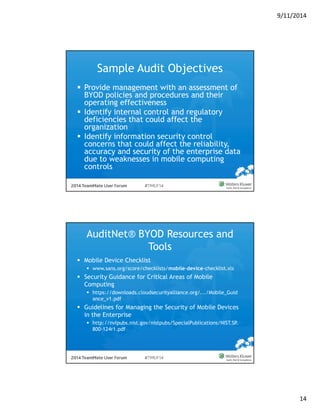 9/11/2014 
14 
Sample Audit Objectives 
 Provide management with an assessment of 
BYOD policies and procedures and their 
operating effectiveness 
 Identify internal control and regulatory 
deficiencies that could affect the 
organization 
 Identify information security control 
concerns that could affect the reliability, 
accuracy and security of the enterprise data 
due to weaknesses in mobile computing 
controls 
AuditNet® BYOD Resources and 
Tools 
 Mobile Device Checklist 
 www.sans.org/score/checklists/mobile-device-checklist.xls 
 Security Guidance for Critical Areas of Mobile 
Computing 
 https://downloads.cloudsecurityalliance.org/.../Mobile_Guid 
ance_v1.pdf 
 Guidelines for Managing the Security of Mobile Devices 
in the Enterprise 
 http://nvlpubs.nist.gov/nistpubs/SpecialPublications/NIST.SP. 
800-124r1.pdf 
 