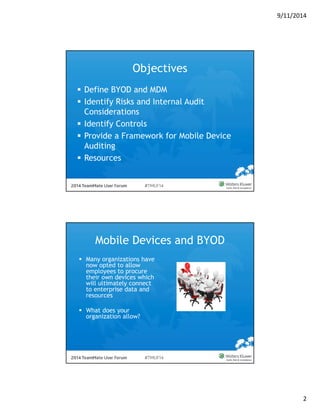 9/11/2014 
2 
Objectives 
 Define BYOD and MDM 
 Identify Risks and Internal Audit 
Considerations 
 Identify Controls 
 Provide a Framework for Mobile Device 
Auditing 
 Resources 
Mobile Devices and BYOD 
 Many organizations have 
now opted to allow 
employees to procure 
their own devices which 
will ultimately connect 
to enterprise data and 
resources 
 What does your 
organization allow? 
 