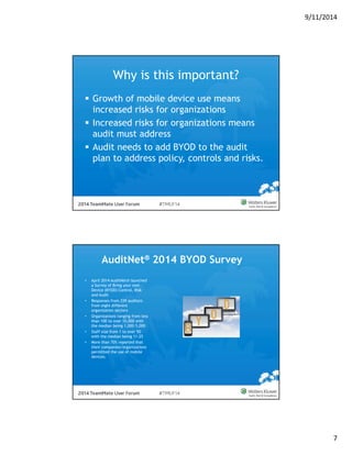 9/11/2014 
7 
Why is this important? 
 Growth of mobile device use means 
increased risks for organizations 
 Increased risks for organizations means 
audit must address 
 Audit needs to add BYOD to the audit 
plan to address policy, controls and risks. 
AuditNet® 2014 BYOD Survey 
• April 2014 AuditNet® launched 
a Survey of Bring your own 
Device (BYOD) Control, Risk 
and Audit 
• Responses from 339 auditors 
from eight different 
organization sectors 
• Organizations ranging from less 
than 100 to over 10,000 with 
the median being 1,000-5,000 
• Staff size from 1 to over 50 
with the median being 11-25 
• More than 70% reported that 
their companies/organizations 
permitted the use of mobile 
devices. 
 