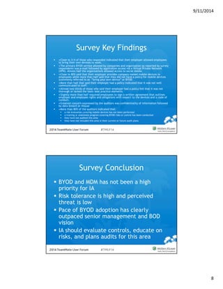 9/11/2014 
8 
Survey Key Findings 
 •Close to 3/4 of those who responded indicated that their employer allowed employees 
to bring their own devices to work. 
 •The primary BYOD service allowed by companies and organization as reported by survey 
respondents was e-mail followed by application access via a Virtual Private Network 
(VPN). Almost half the organizations allowed access to social media. 
 •Close to 80% said that their employer provides company owned mobile devices to 
employees while more than half said that they did not have a policy for mobile devices 
(commonly referred to as “bring your own device” or BYOD 
 •More than half that said their employer had a policy indicated that it was not well 
communicated to staff. 
 •Almost two thirds of those who said their employer had a policy felt that it was not 
thorough or lacked the basic best practice elements 
 •Slightly more than half required employees to sign a written agreement that outlines 
employer and employee rights and obligations with respect to the devices and a code of 
conduct. 
 •Greatest concern expressed by the auditors was confidentiality of information followed 
by data breach or misuse 
 •More than 80% of the auditors indicated that: 
 a risk evaluation covering mobile devices has not been performed 
 a training or awareness program covering BYOD risks or control has been conducted 
 they have not audited this area 
 they have not included this area in their current or future audit plans 
Survey Conclusion 
 BYOD and MDM has not been a high 
priority for IA 
 Risk tolerance is high and perceived 
threat is low 
 Pace of BYOD adoption has clearly 
outpaced senior management and BOD 
vision 
 IA should evaluate controls, educate on 
risks, and plans audits for this area 
 