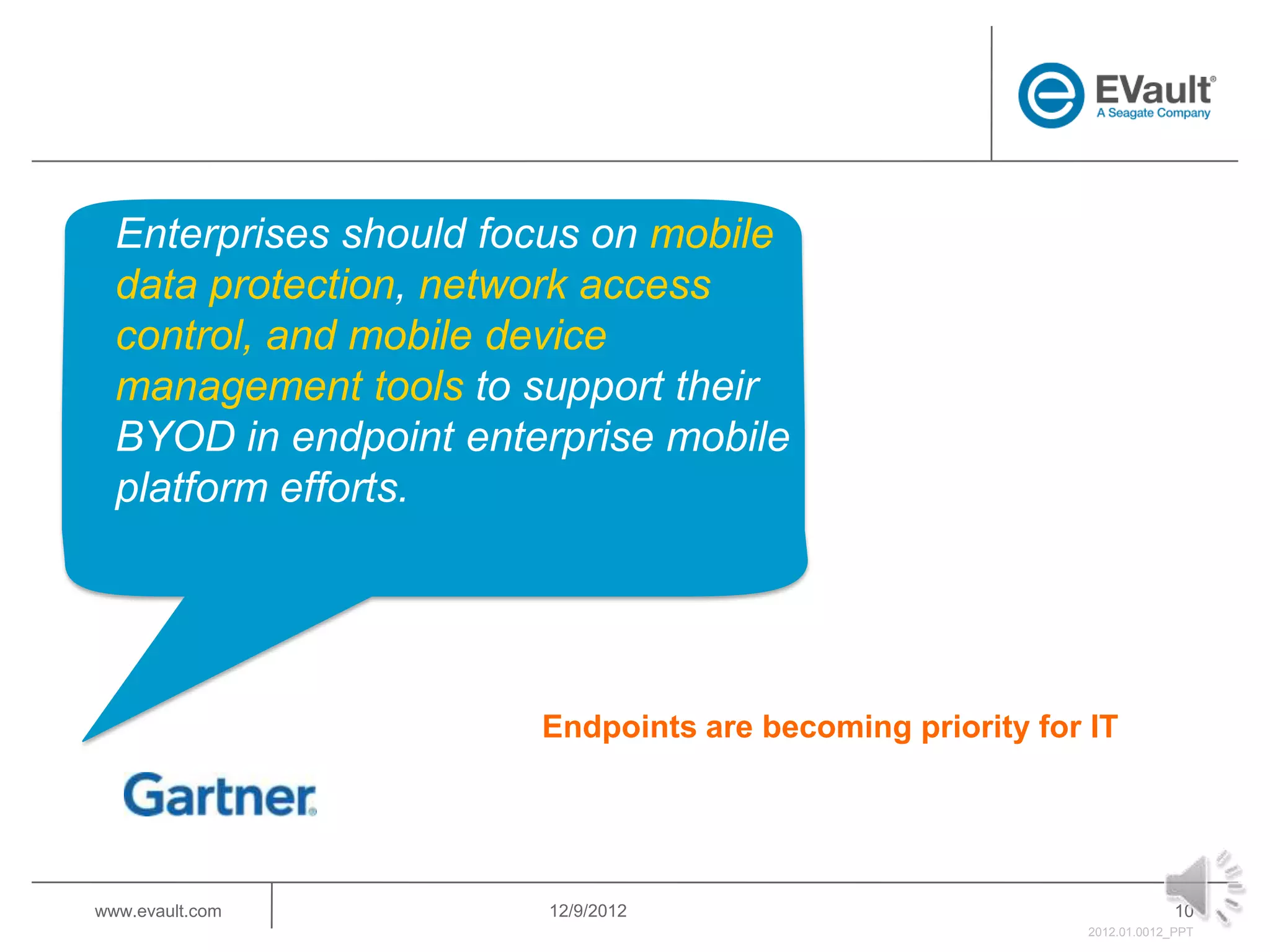 Enterprises should focus on mobile
  data protection, network access
  control, and mobile device
  management tools to support their
  BYOD in endpoint enterprise mobile
  platform efforts.




                       Endpoints are becoming priority for IT




www.evault.com         12/9/2012                                        10
                                                           2012.01.0012_PPT
 