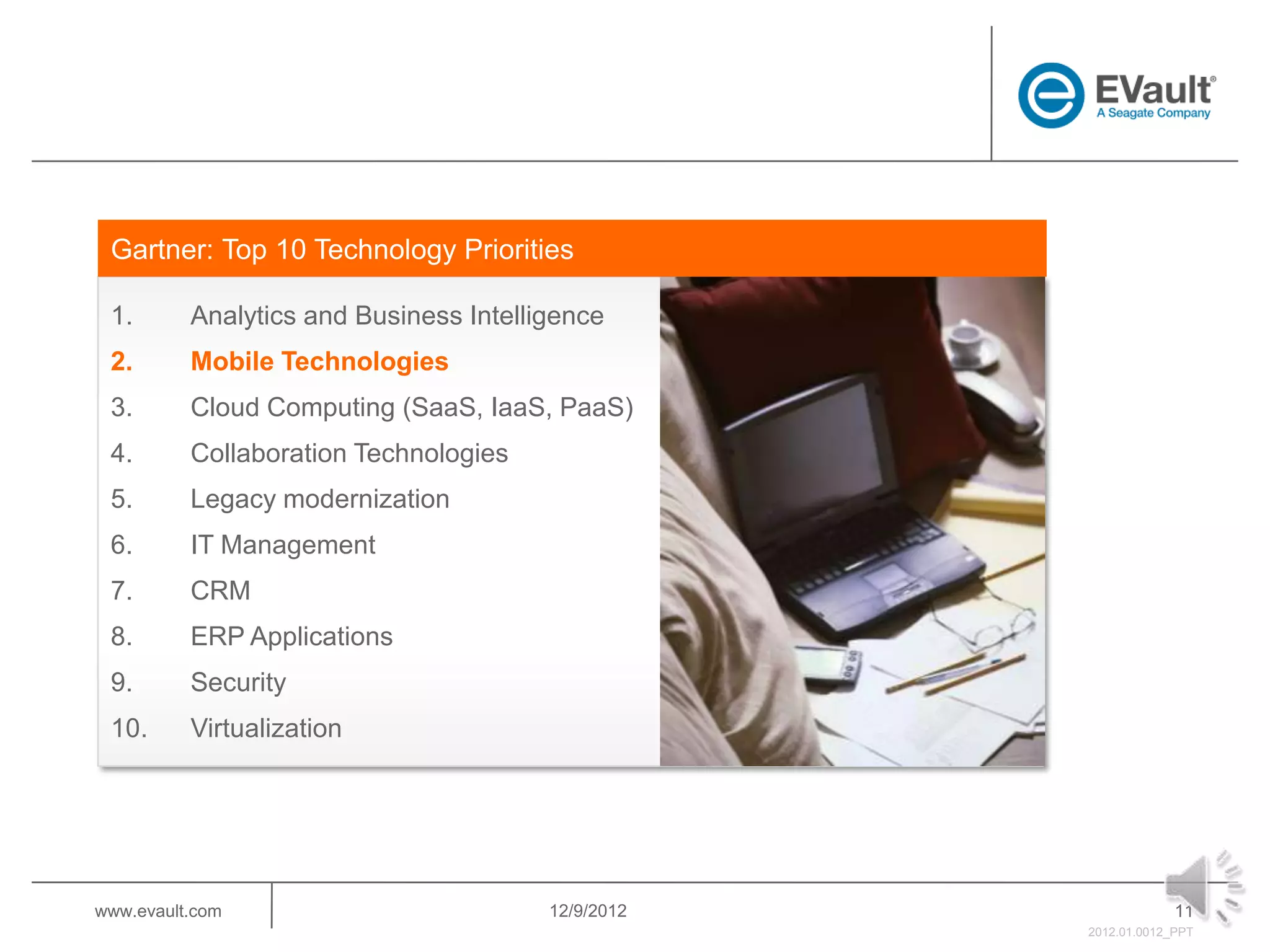 Gartner: Top 10 Technology Priorities

 1.       Analytics and Business Intelligence
 2.       Mobile Technologies
 3.       Cloud Computing (SaaS, IaaS, PaaS)
 4.       Collaboration Technologies
 5.       Legacy modernization
 6.       IT Management
 7.       CRM
 8.       ERP Applications
 9.       Security
 10.      Virtualization




www.evault.com                          12/9/2012                11
                                                    2012.01.0012_PPT
 