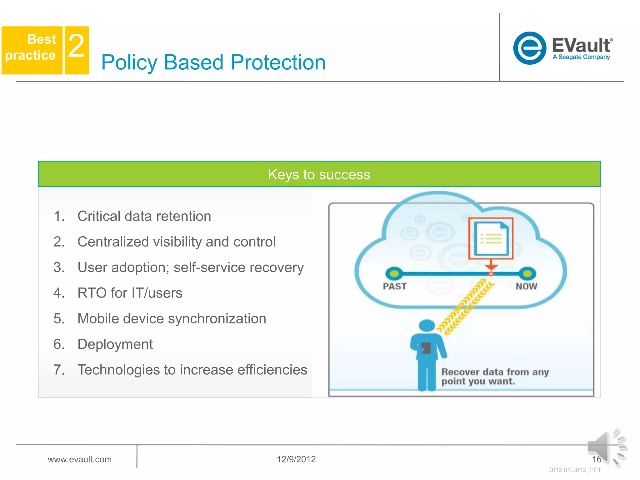 Best
practice   2     Policy Based Protection




                                          Keys to success

       1. Critical data retention
       2. Centralized visibility and control
       3. User adoption; self-service recovery
       4. RTO for IT/users
       5. Mobile device synchronization
       6. Deployment
       7. Technologies to increase efficiencies




      www.evault.com                           12/9/2012                 16
                                                            2012.01.0012_PPT
 