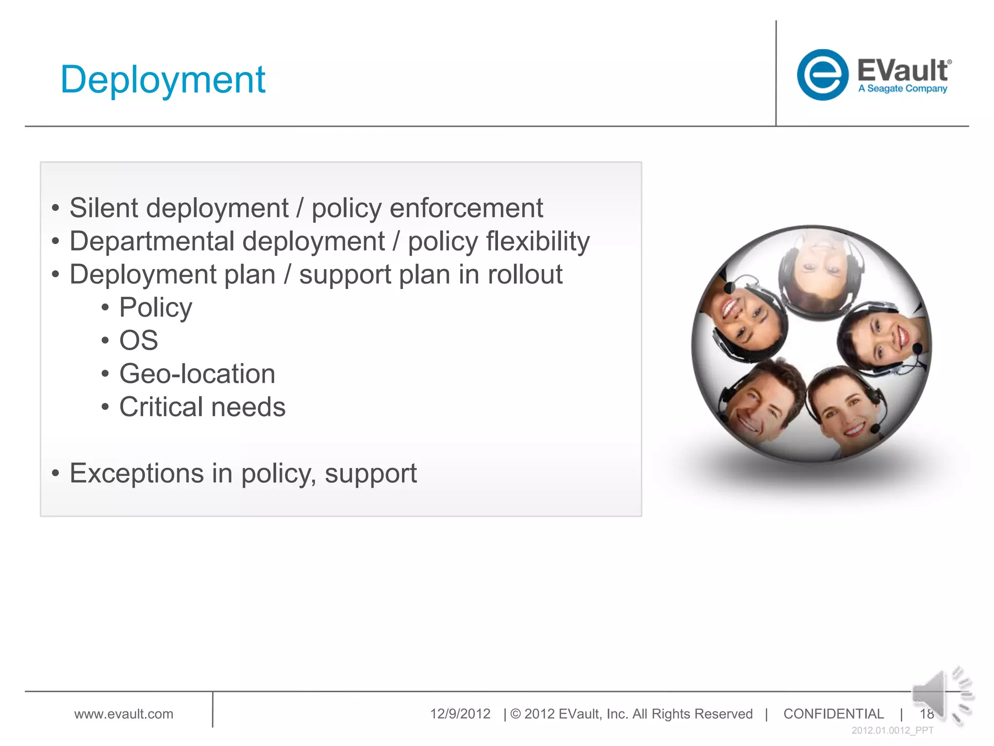 Deployment


• Silent deployment / policy enforcement
• Departmental deployment / policy flexibility
• Deployment plan / support plan in rollout
     • Policy
     • OS
     • Geo-location
     • Critical needs

• Exceptions in policy, support




  www.evault.com                  12/9/2012 | © 2012 EVault, Inc. All Rights Reserved |   CONFIDENTIAL     |   18
                                                                                                  2012.01.0012_PPT
 