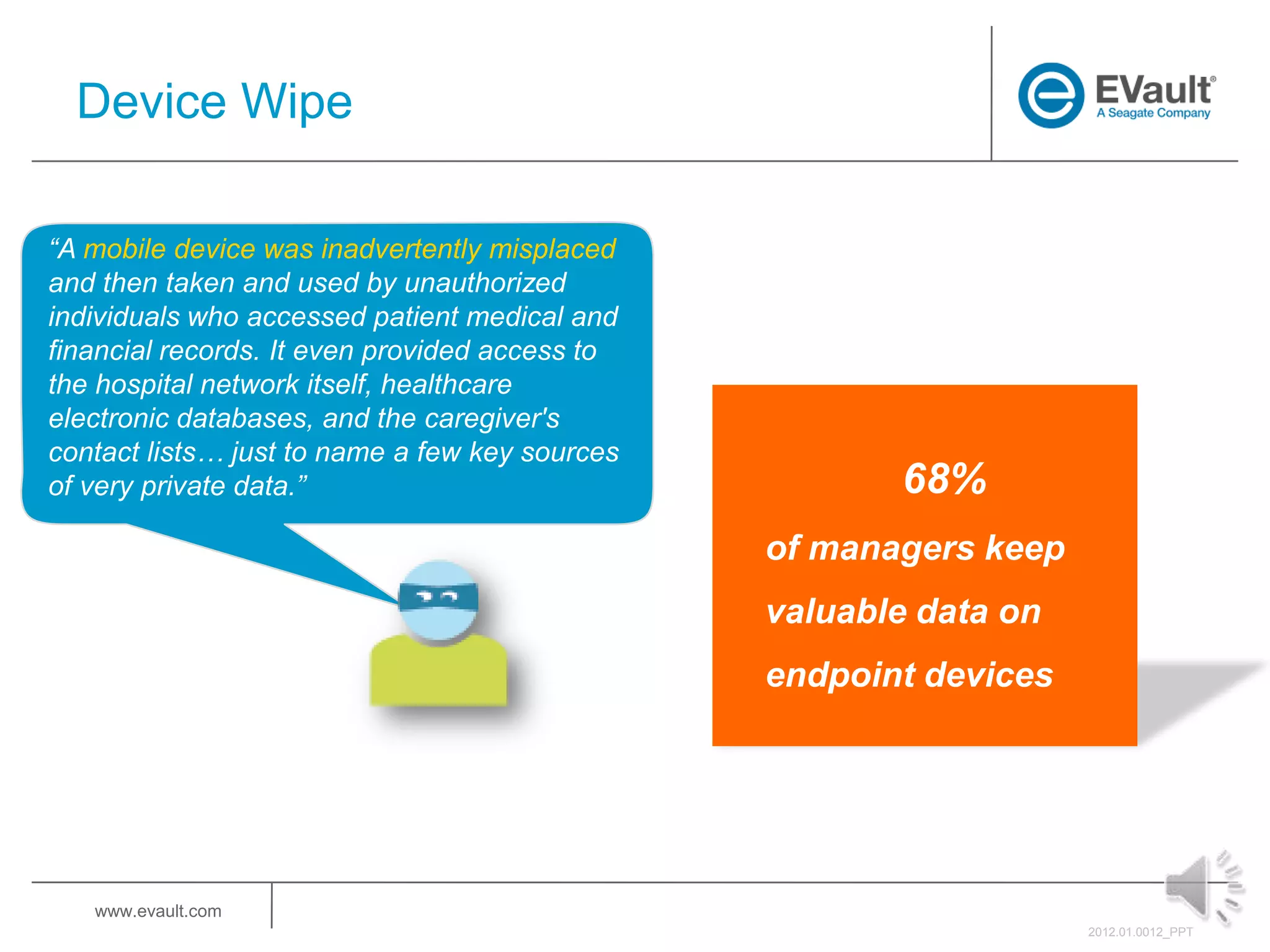 Device Wipe

“A mobile device was inadvertently misplaced
and then taken and used by unauthorized
individuals who accessed patient medical and
financial records. It even provided access to
the hospital network itself, healthcare
electronic databases, and the caregiver's
contact lists… just to name a few key sources
of very private data.”                                 68%
                                                of managers keep
                                                valuable data on
                                                endpoint devices




   www.evault.com
                                                                   2012.01.0012_PPT
 