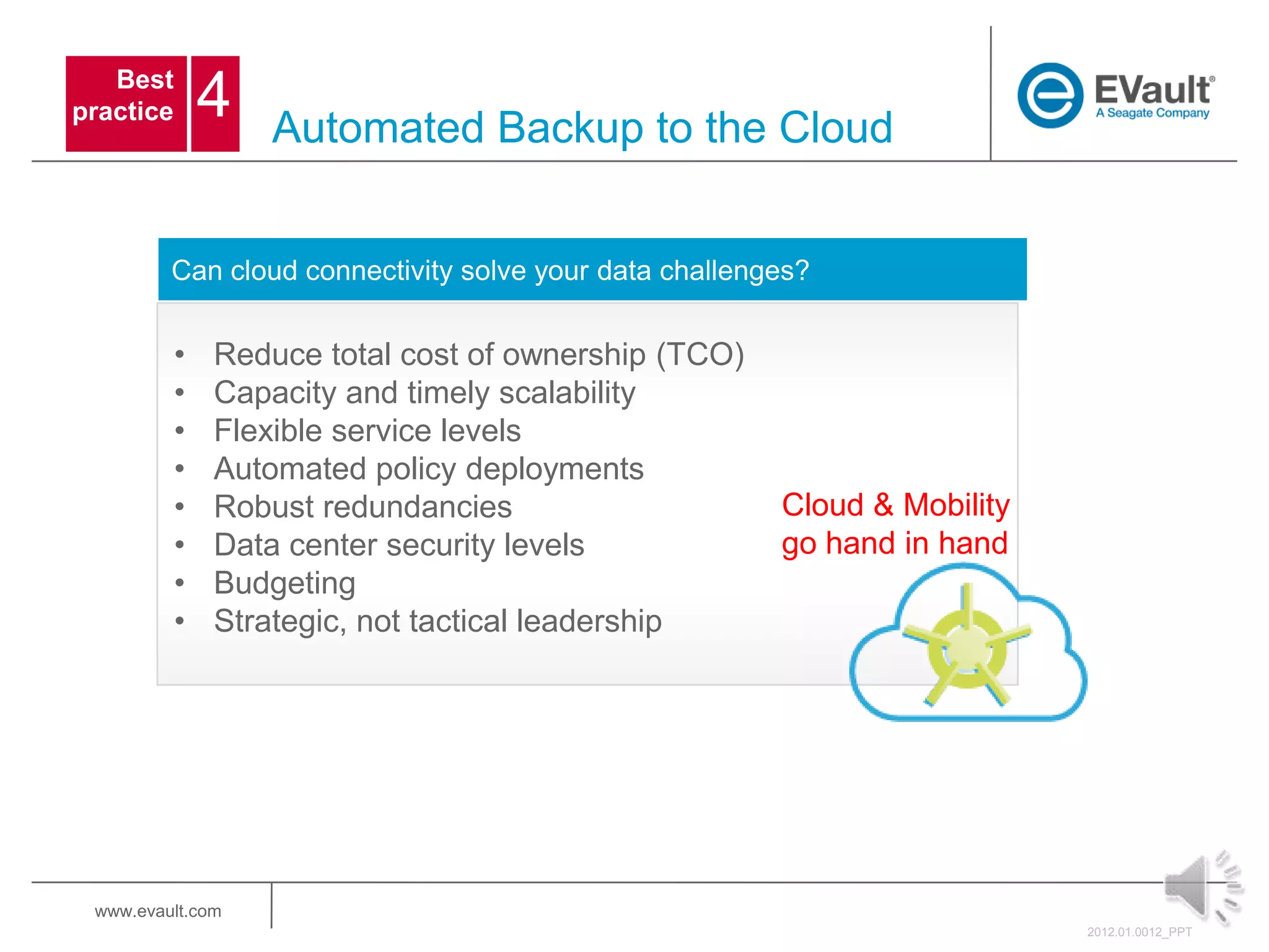 Best
practice       4   Automated Backup to the Cloud


         Can cloud connectivity solve your data challenges?


           •   Reduce total cost of ownership (TCO)
           •   Capacity and timely scalability
           •   Flexible service levels
           •   Automated policy deployments
           •   Robust redundancies                      Cloud & Mobility
           •   Data center security levels              go hand in hand
           •   Budgeting
           •   Strategic, not tactical leadership




 www.evault.com
                                                                           2012.01.0012_PPT
 
