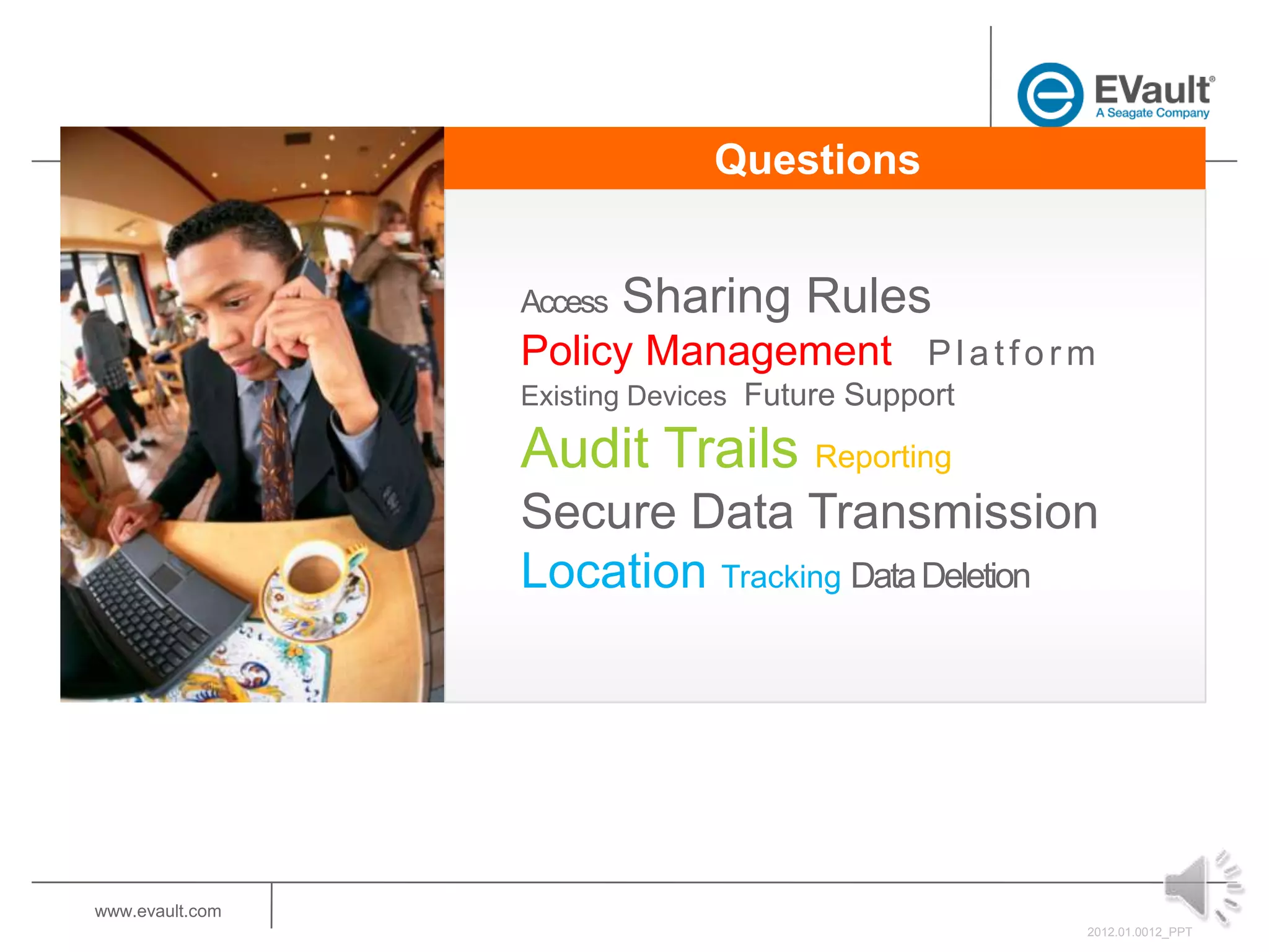 Questions


                 Access   Sharing Rules
                 Policy Management P l a t f o r m
                 Existing Devices Future Support

                 Audit Trails Reporting
                 Secure Data Transmission
                 Location Tracking Data Deletion




www.evault.com
                                                   2012.01.0012_PPT
 