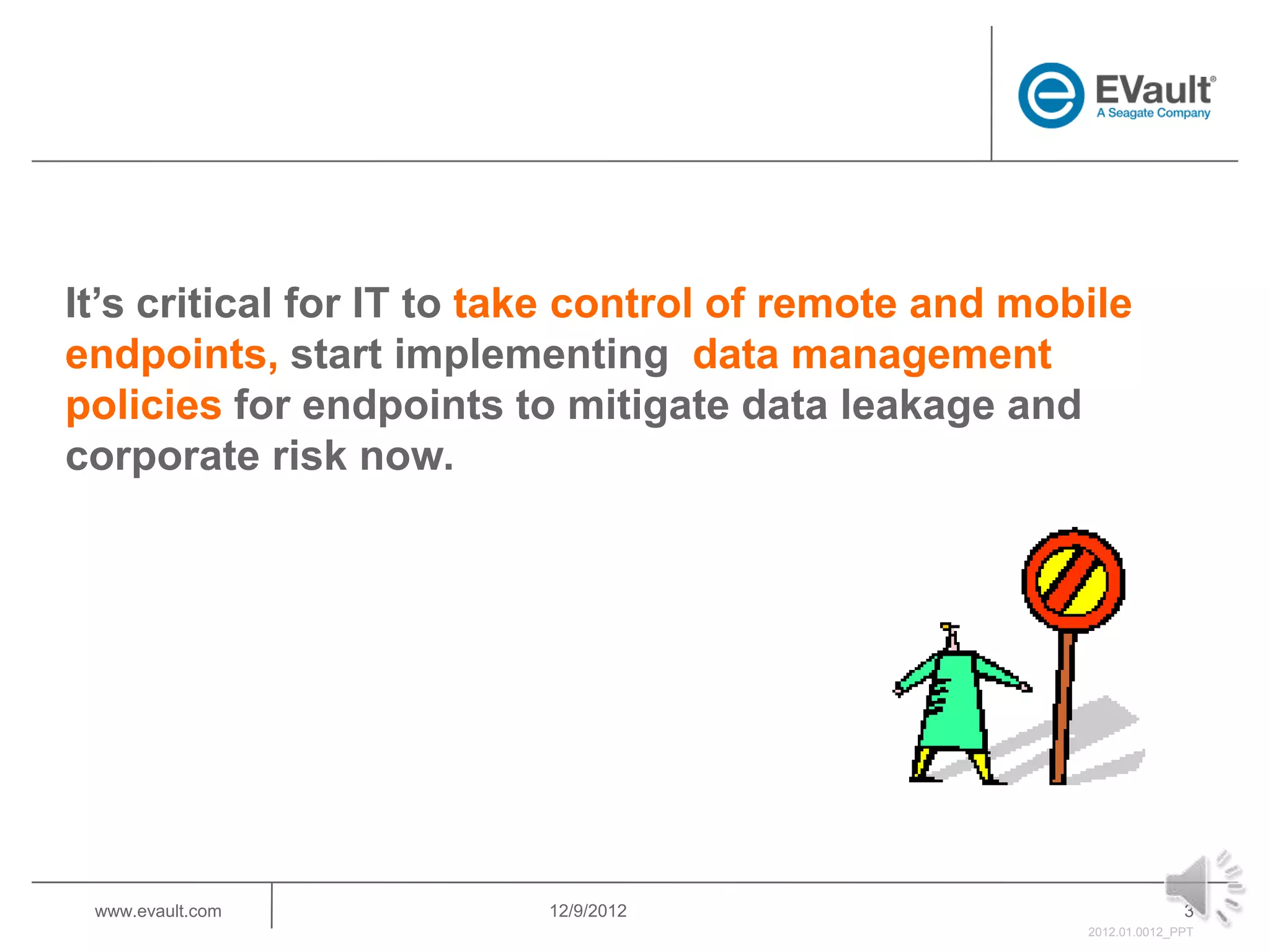 It’s critical for IT to take control of remote and mobile
endpoints, start implementing data management
policies for endpoints to mitigate data leakage and
corporate risk now.




 www.evault.com          12/9/2012                                  3
                                                      2012.01.0012_PPT
 