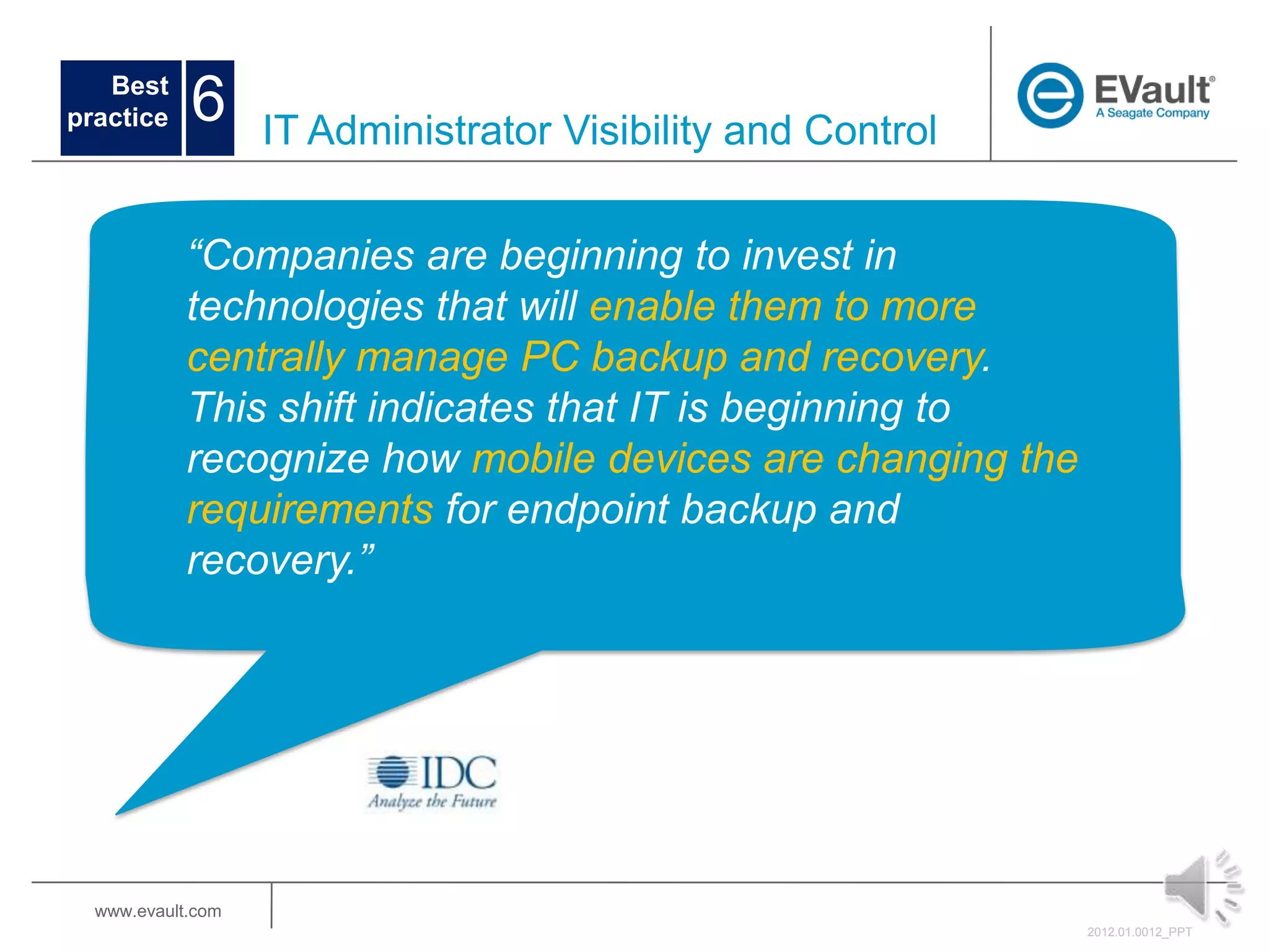 Best
practice    6      IT Administrator Visibility and Control


            “Companies are beginning to invest in
            technologies that will enable them to more
            centrally manage PC backup and recovery.
            This shift indicates that IT is beginning to
            recognize how mobile devices are changing the
            requirements for endpoint backup and
            recovery.”




  www.evault.com
                                                             2012.01.0012_PPT
 