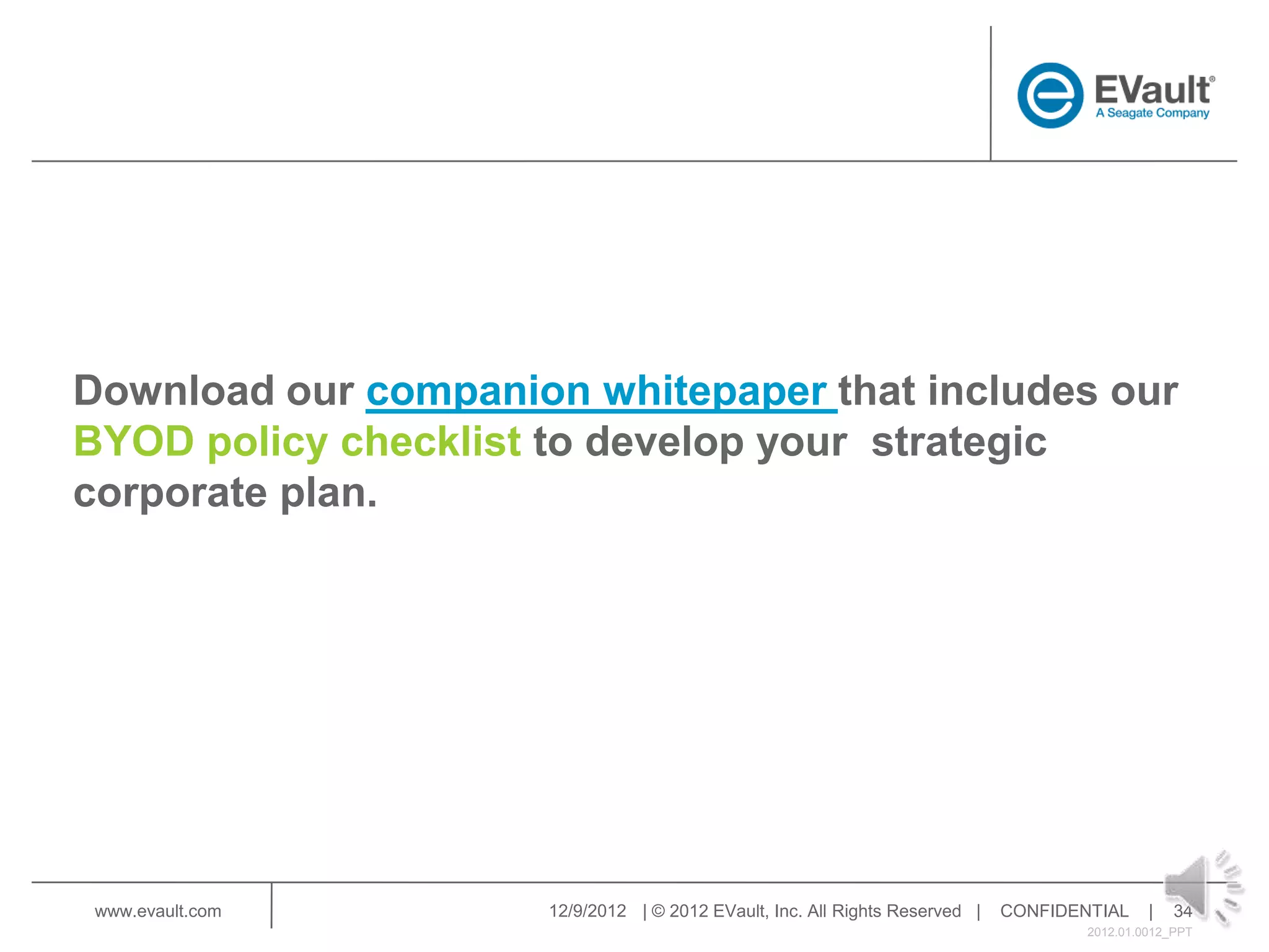 Download our companion whitepaper that includes our
BYOD policy checklist to develop your strategic
corporate plan.




 www.evault.com      12/9/2012 | © 2012 EVault, Inc. All Rights Reserved |   CONFIDENTIAL     |   34
                                                                                     2012.01.0012_PPT
 