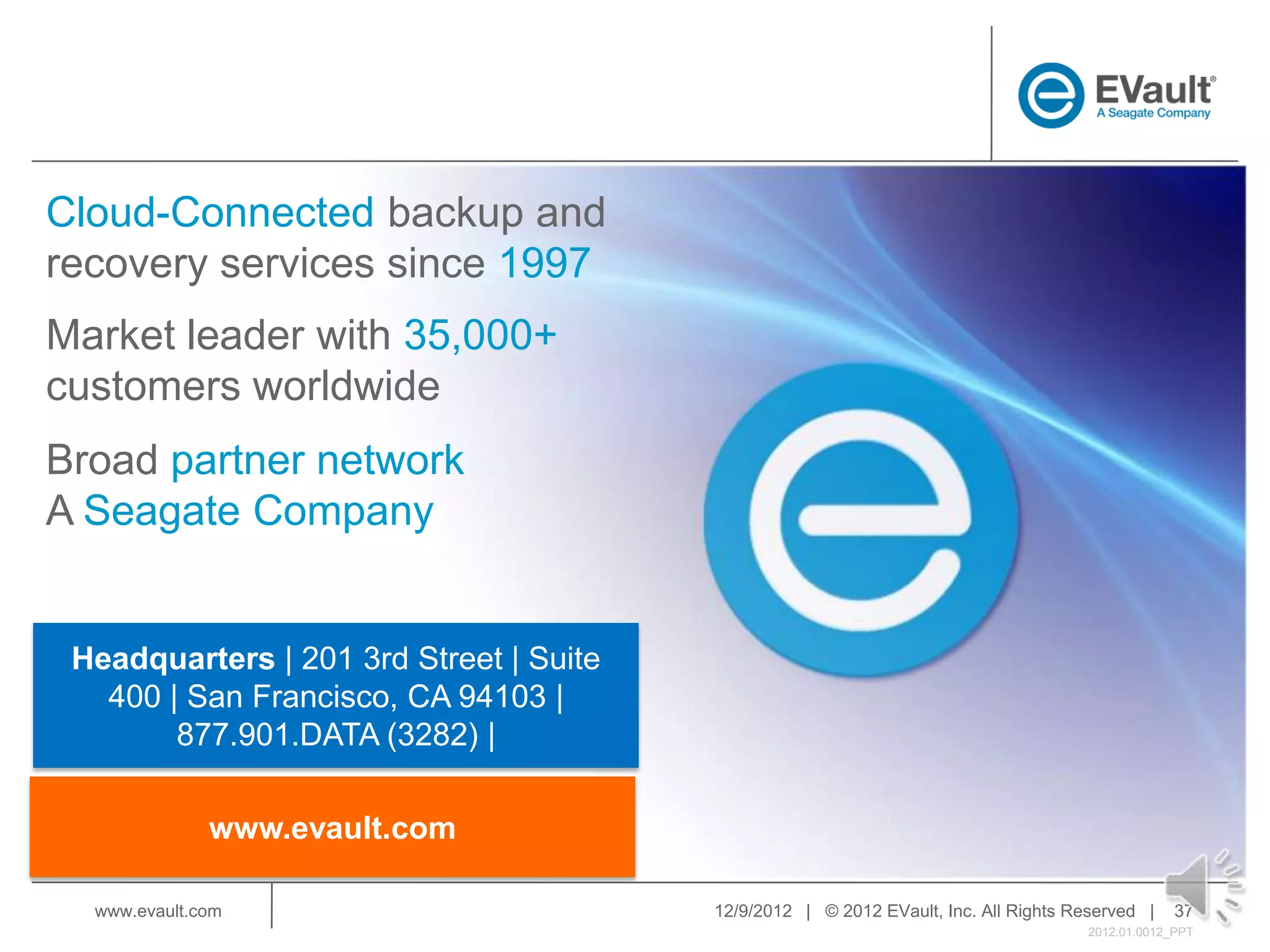 Cloud-Connected backup and
recovery services since 1997
Market leader with 35,000+
customers worldwide
Broad partner network
A Seagate Company


 Headquarters | 201 3rd Street | Suite
   400 | San Francisco, CA 94103 |
        877.901.DATA (3282) |

              www.evault.com

  www.evault.com                         12/9/2012 | © 2012 EVault, Inc. All Rights Reserved |     37
                                                                                      2012.01.0012_PPT
 