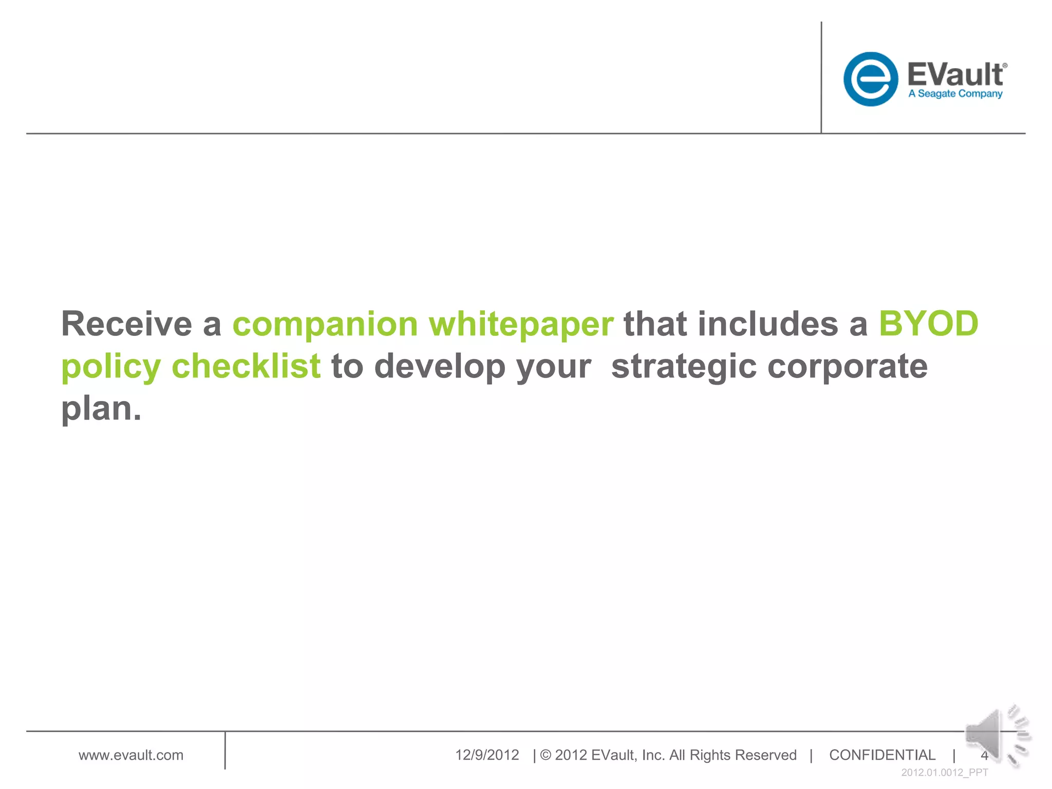 Receive a companion whitepaper that includes a BYOD
policy checklist to develop your strategic corporate
plan.




 www.evault.com       12/9/2012 | © 2012 EVault, Inc. All Rights Reserved |   CONFIDENTIAL     |    4
                                                                                      2012.01.0012_PPT
 