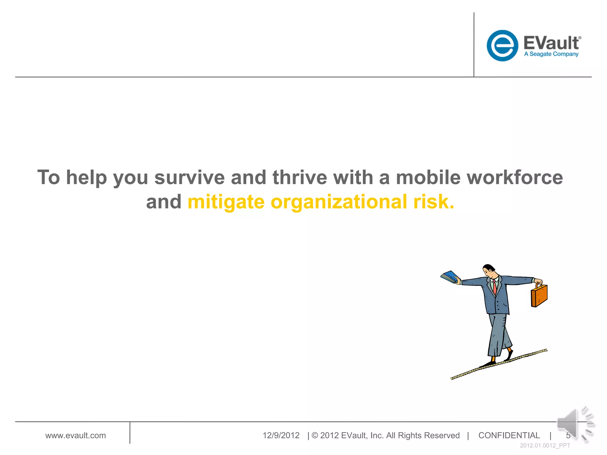 To help you survive and thrive with a mobile workforce
           and mitigate organizational risk.




www.evault.com         12/9/2012 | © 2012 EVault, Inc. All Rights Reserved |   CONFIDENTIAL     |    5
                                                                                       2012.01.0012_PPT
 