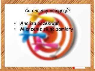 Co chcemy osiągnąć?
• Analiza oczekiwań
• Mierzenie sił na zamiary
 