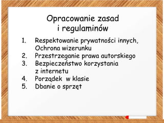 Opracowanie zasad
i regulaminów
1. Respektowanie prywatności innych,
Ochrona wizerunku
2. Przestrzeganie prawa autorskiego
3. Bezpieczeństwo korzystania
z internetu
4. Porządek w klasie
5. Dbanie o sprzęt
 