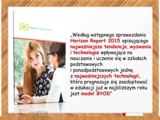 „Według wstępnego sprawozdania
Horizon Report 2015 opisującego
najważniejsze tendencje, wyzwania
i technologie wpływające na
nauczanie i uczenie się w szkołach
podstawowych
i ponadpodstawowych jedną
z najważniejszych technologii,
która prognozuje się zaadoptować
w edukacji już w najbliższym roku
jest model BYOD”
 