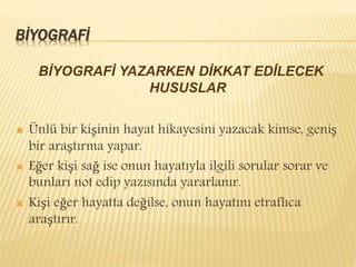 BİYOGRAFİ
BİYOGRAFİ YAZARKEN DİKKAT EDİLECEK
HUSUSLAR
 Ünlü bir kişinin hayat hikayesini yazacak kimse, geniş
bir araştırma yapar.
 Eğer kişi sağ ise onun hayatıyla ilgili sorular sorar ve
bunları not edip yazısında yararlanır.
 Kişi eğer hayatta değilse, onun hayatını etraflıca
araştırır.
 