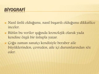 BİYOGRAFİ
 Nasıl ünlü olduğunu, nasıl başarılı olduğunu dikkatlice
inceler.
 Bütün bu veriler ışığında kronolojik olarak yada
kendine özgü bir üslupla yazar.
 Çoğu zaman sanatçı kendisiyle beraber aile
büyüklerinden, çevreden, aile içi durumlarından söz
eder.
 