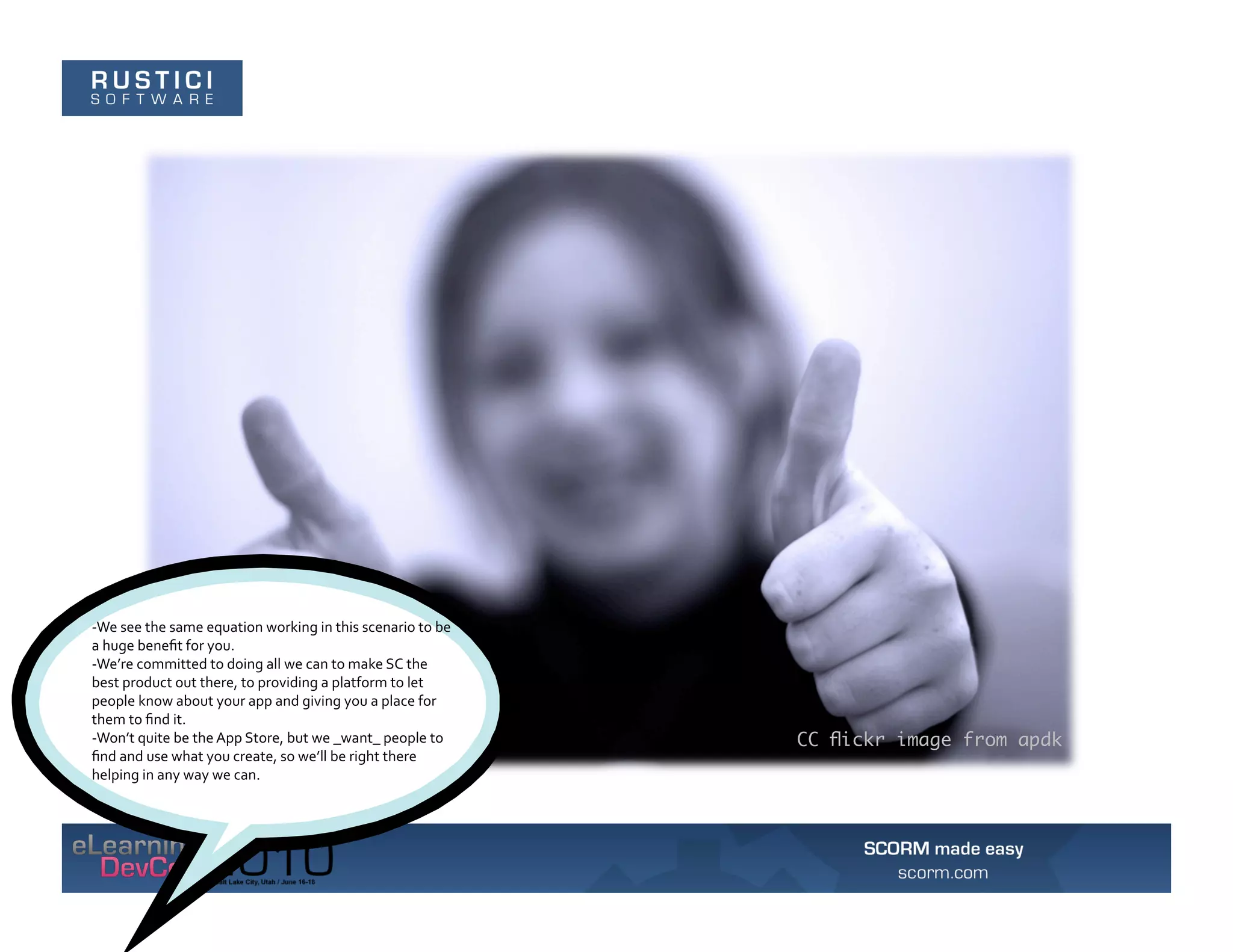 -­‐We	
  see	
  the	
  same	
  equation	
  working	
  in	
  this	
  scenario	
  to	
  be	
  
a	
  huge	
  beneﬁt	
  for	
  you.	
  	
  
-­‐We’re	
  committed	
  to	
  doing	
  all	
  we	
  can	
  to	
  make	
  SC	
  the	
  
best	
  product	
  out	
  there,	
  to	
  providing	
  a	
  platform	
  to	
  let	
  
people	
  know	
  about	
  your	
  app	
  and	
  giving	
  you	
  a	
  place	
  for	
  
them	
  to	
  ﬁnd	
  it.	
  	
  
-­‐Won’t	
  quite	
  be	
  the	
  App	
  Store,	
  but	
  we	
  _want_	
  people	
  to	
       CC ﬂickr image from apdk
ﬁnd	
  and	
  use	
  what	
  you	
  create,	
  so	
  we’ll	
  be	
  right	
  there	
  
helping	
  in	
  any	
  way	
  we	
  can.	
  
 