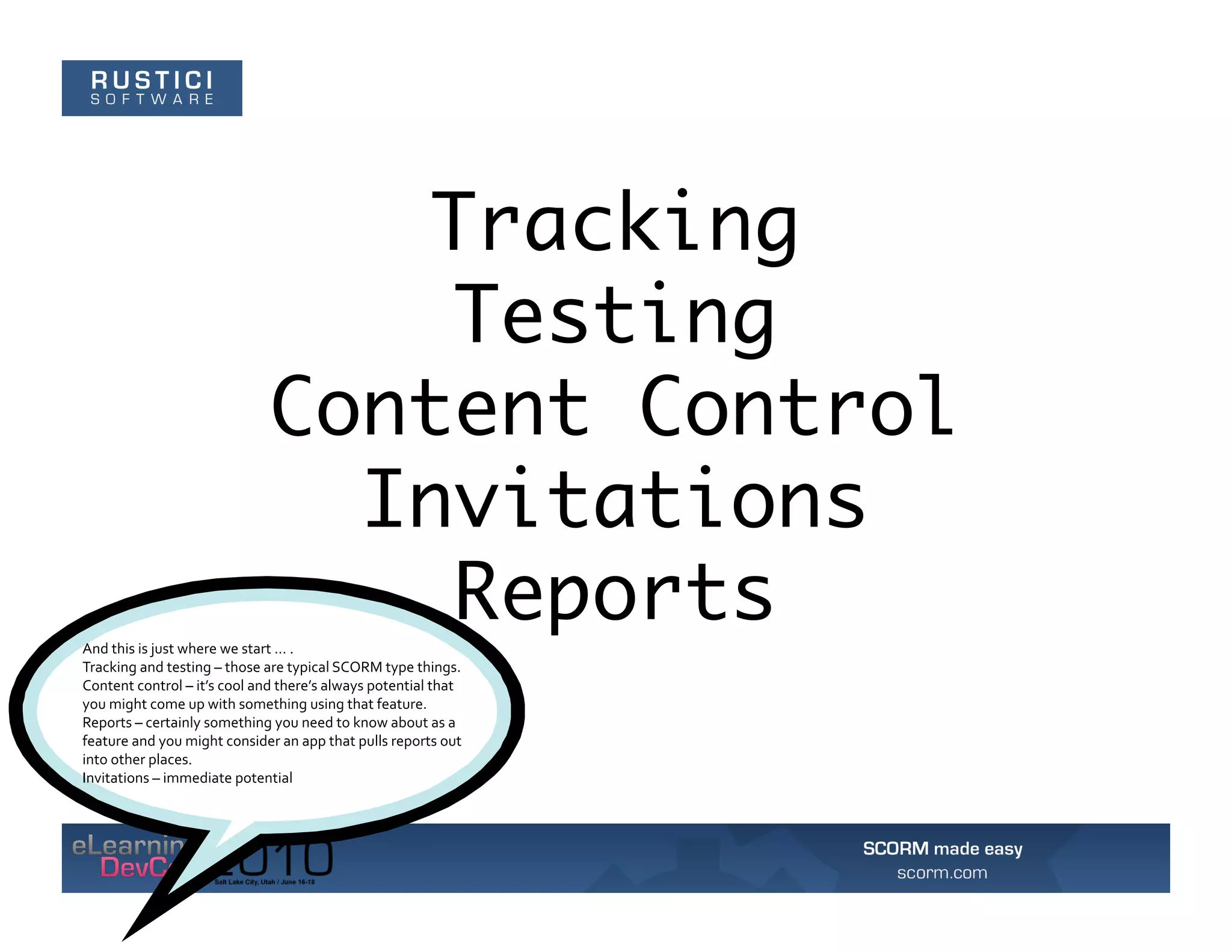 Tracking
                                                  Testing
                                             Content Control
                                               Invitations
                                                  Reports
And	
  this	
  is	
  just	
  where	
  we	
  start	
  …	
  .	
  	
  
Tracking	
  and	
  testing	
  –	
  those	
  are	
  typical	
  SCORM	
  type	
  things.	
  	
  
Content	
  control	
  –	
  it’s	
  cool	
  and	
  there’s	
  always	
  potential	
  that	
  
you	
  might	
  come	
  up	
  with	
  something	
  using	
  that	
  feature.	
  	
  
Reports	
  –	
  certainly	
  something	
  you	
  need	
  to	
  know	
  about	
  as	
  a	
  
feature	
  and	
  you	
  might	
  consider	
  an	
  app	
  that	
  pulls	
  reports	
  out	
  
into	
  other	
  places.	
  	
  
Invitations	
  –	
  immediate	
  potential	
  
 