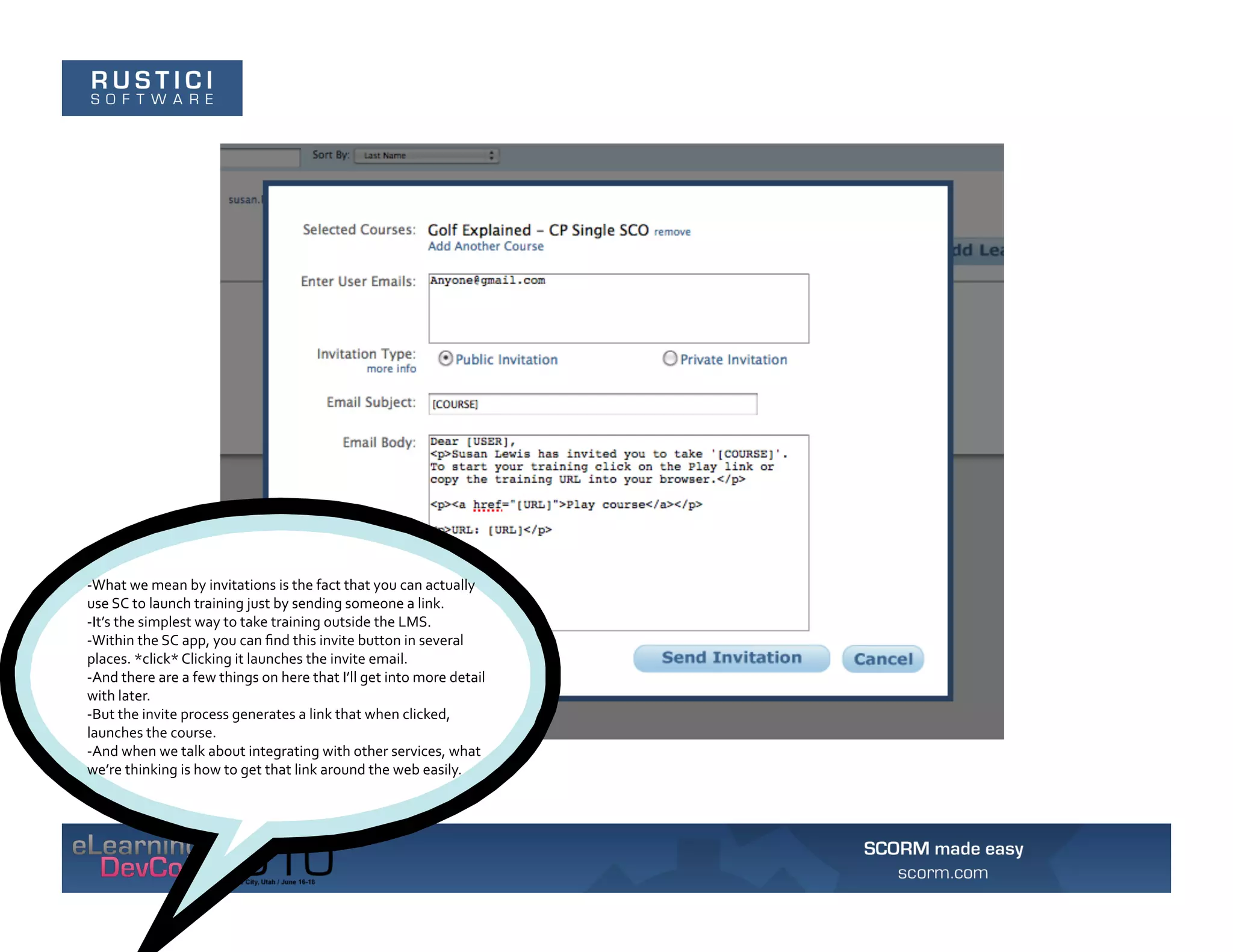 -­‐What	
  we	
  mean	
  by	
  invitations	
  is	
  the	
  fact	
  that	
  you	
  can	
  actually	
  
use	
  SC	
  to	
  launch	
  training	
  just	
  by	
  sending	
  someone	
  a	
  link.	
  	
  
-­‐It’s	
  the	
  simplest	
  way	
  to	
  take	
  training	
  outside	
  the	
  LMS.	
  	
  
-­‐Within	
  the	
  SC	
  app,	
  you	
  can	
  ﬁnd	
  this	
  invite	
  button	
  in	
  several	
  
places.	
  *click*	
  Clicking	
  it	
  launches	
  the	
  invite	
  email.	
  	
  
-­‐And	
  there	
  are	
  a	
  few	
  things	
  on	
  here	
  that	
  I’ll	
  get	
  into	
  more	
  detail	
  
with	
  later.	
  
-­‐But	
  the	
  invite	
  process	
  generates	
  a	
  link	
  that	
  when	
  clicked,	
  
launches	
  the	
  course.	
  	
  
-­‐And	
  when	
  we	
  talk	
  about	
  integrating	
  with	
  other	
  services,	
  what	
  
we’re	
  thinking	
  is	
  how	
  to	
  get	
  that	
  link	
  around	
  the	
  web	
  easily.	
  
 