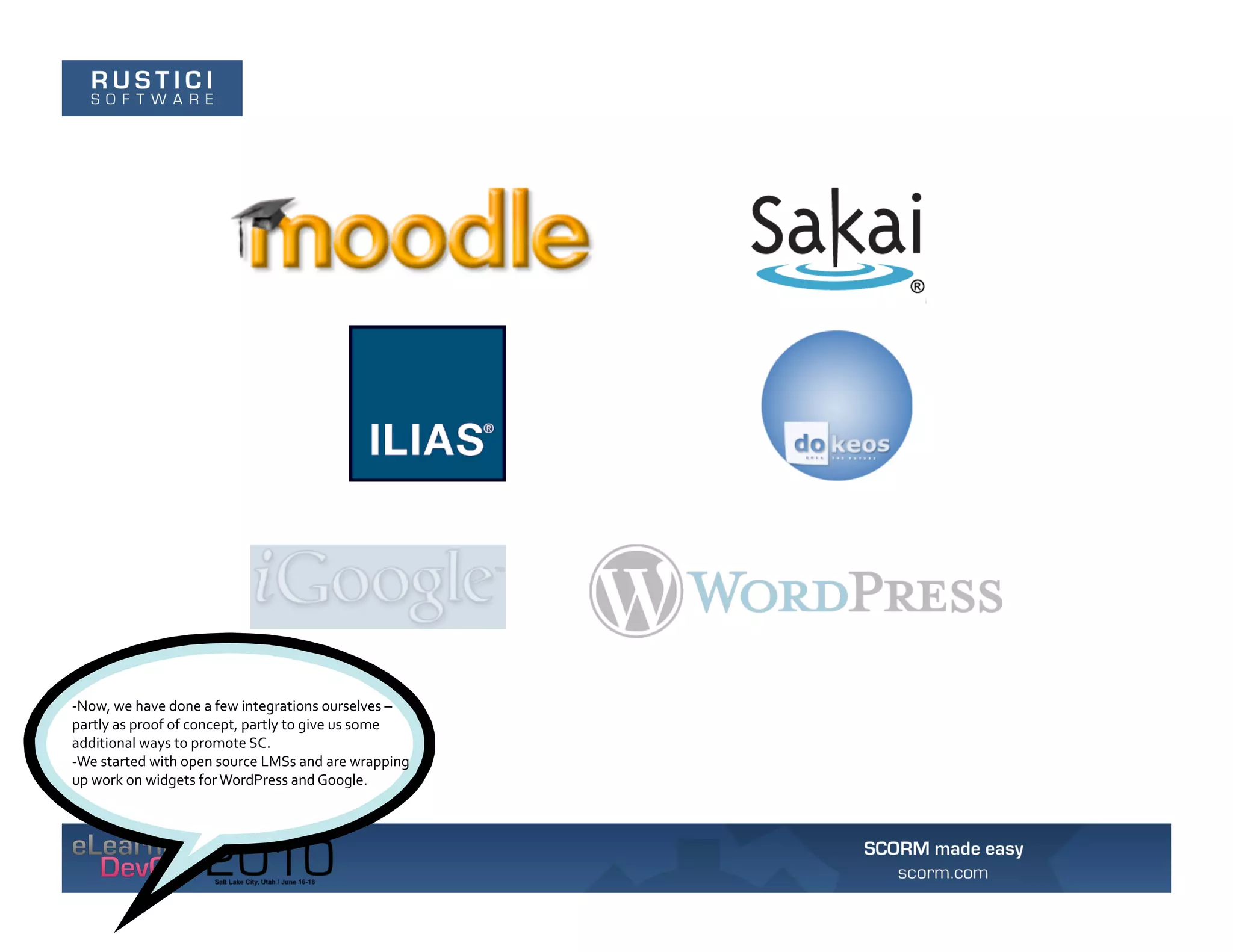 -­‐Now,	
  we	
  have	
  done	
  a	
  few	
  integrations	
  ourselves	
  –	
  
partly	
  as	
  proof	
  of	
  concept,	
  partly	
  to	
  give	
  us	
  some	
  
additional	
  ways	
  to	
  promote	
  SC.	
  	
  
-­‐We	
  started	
  with	
  open	
  source	
  LMSs	
  and	
  are	
  wrapping	
  
up	
  work	
  on	
  widgets	
  for	
  WordPress	
  and	
  Google.	
  
 
