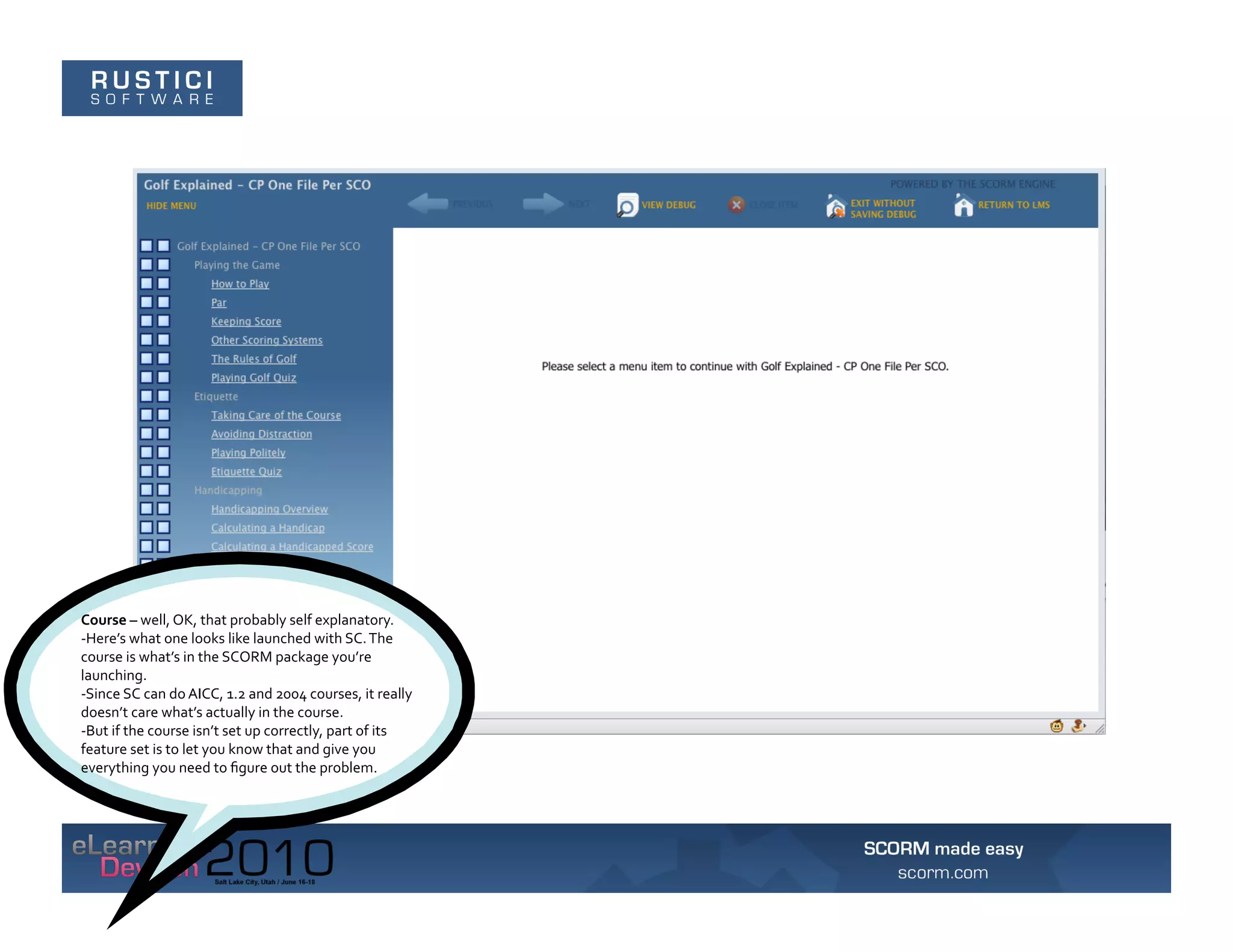 Course	
  –	
  well,	
  OK,	
  that	
  probably	
  self	
  explanatory.	
  	
  
-­‐Here’s	
  what	
  one	
  looks	
  like	
  launched	
  with	
  SC.	
  The	
  
course	
  is	
  what’s	
  in	
  the	
  SCORM	
  package	
  you’re	
  
launching.	
  	
  
-­‐Since	
  SC	
  can	
  do	
  AICC,	
  1.2	
  and	
  2004	
  courses,	
  it	
  really	
  
doesn’t	
  care	
  what’s	
  actually	
  in	
  the	
  course.	
  	
  
-­‐But	
  if	
  the	
  course	
  isn’t	
  set	
  up	
  correctly,	
  part	
  of	
  its	
  
feature	
  set	
  is	
  to	
  let	
  you	
  know	
  that	
  and	
  give	
  you	
  
everything	
  you	
  need	
  to	
  ﬁgure	
  out	
  the	
  problem.	
  
 