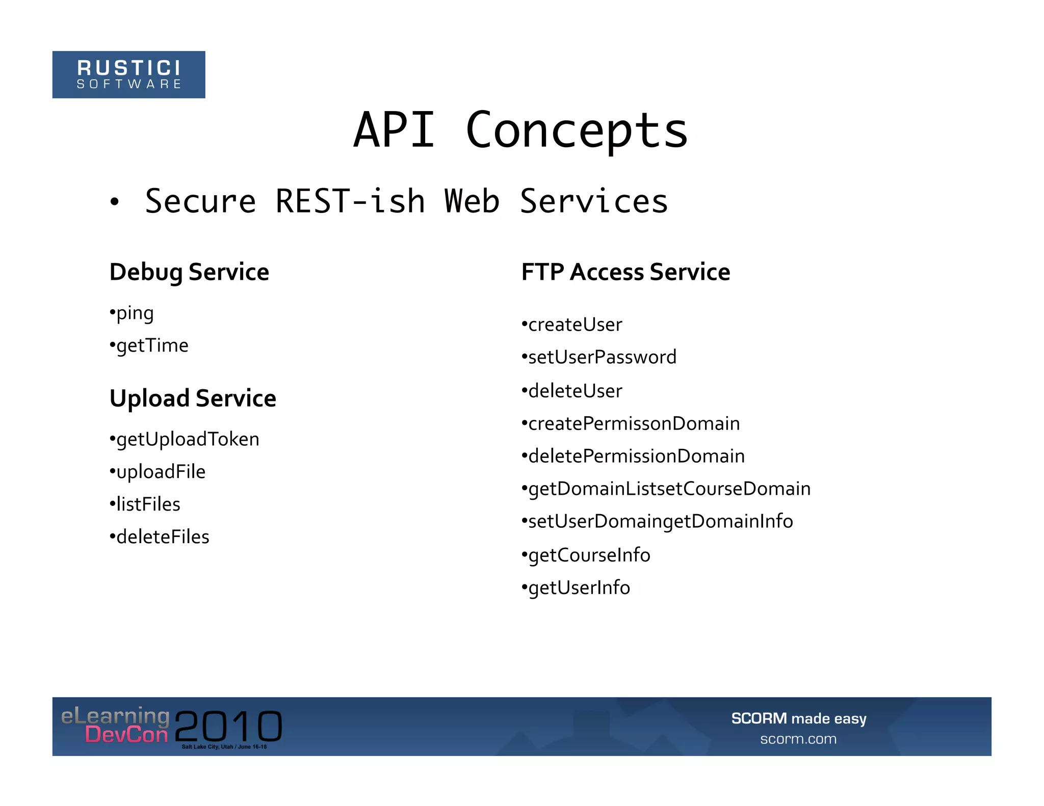 API Concepts
•  Secure REST-ish Web Services

Debug	
  Service	
           FTP	
  Access	
  Service	
  
• ping	
  
                             • createUser	
  
• getTime	
  
                             • setUserPassword	
  

Upload	
  Service	
          • deleteUser	
  
                             • createPermissonDomain	
  
• getUploadToken	
  
                             • deletePermissionDomain	
  
• uploadFile	
  
                             • getDomainListsetCourseDomain	
  
• listFiles	
  
                             • setUserDomaingetDomainInfo	
  
• deleteFiles	
  
                             • getCourseInfo	
  
                             • getUserInfo	
  
 