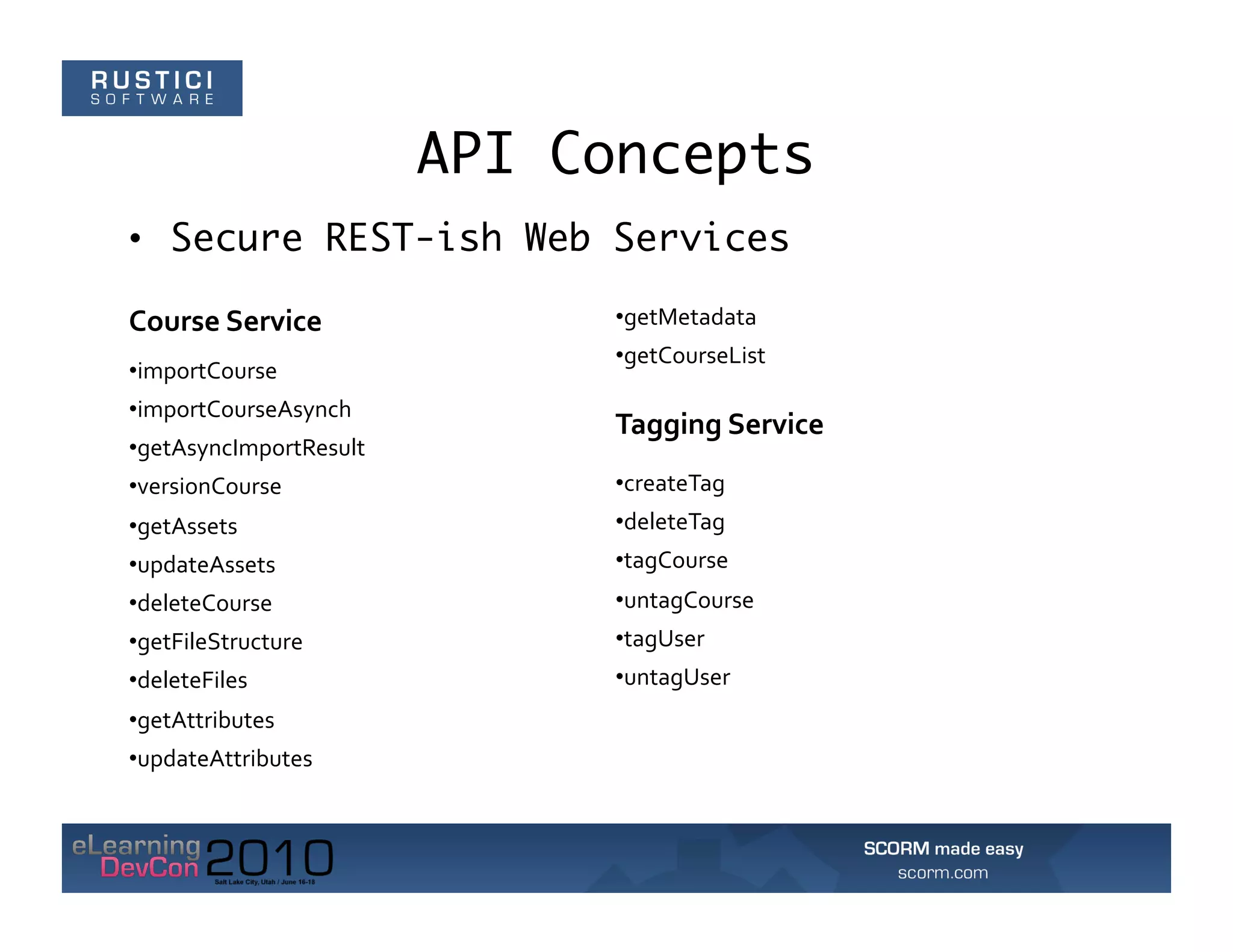 API Concepts
•  Secure REST-ish Web Services

Course	
  Service	
               • getMetadata	
  
                                  • getCourseList	
  
• importCourse	
  
• importCourseAsynch	
  
                                  Tagging	
  Service	
  
• getAsyncImportResult	
  
• versionCourse	
                 • createTag	
  
• getAssets	
                     • deleteTag	
  
• updateAssets	
                  • tagCourse	
  
• deleteCourse	
                  • untagCourse	
  
• getFileStructure	
              • tagUser	
  
• deleteFiles	
                   • untagUser	
  
• getAttributes	
  
• updateAttributes	
  
 
