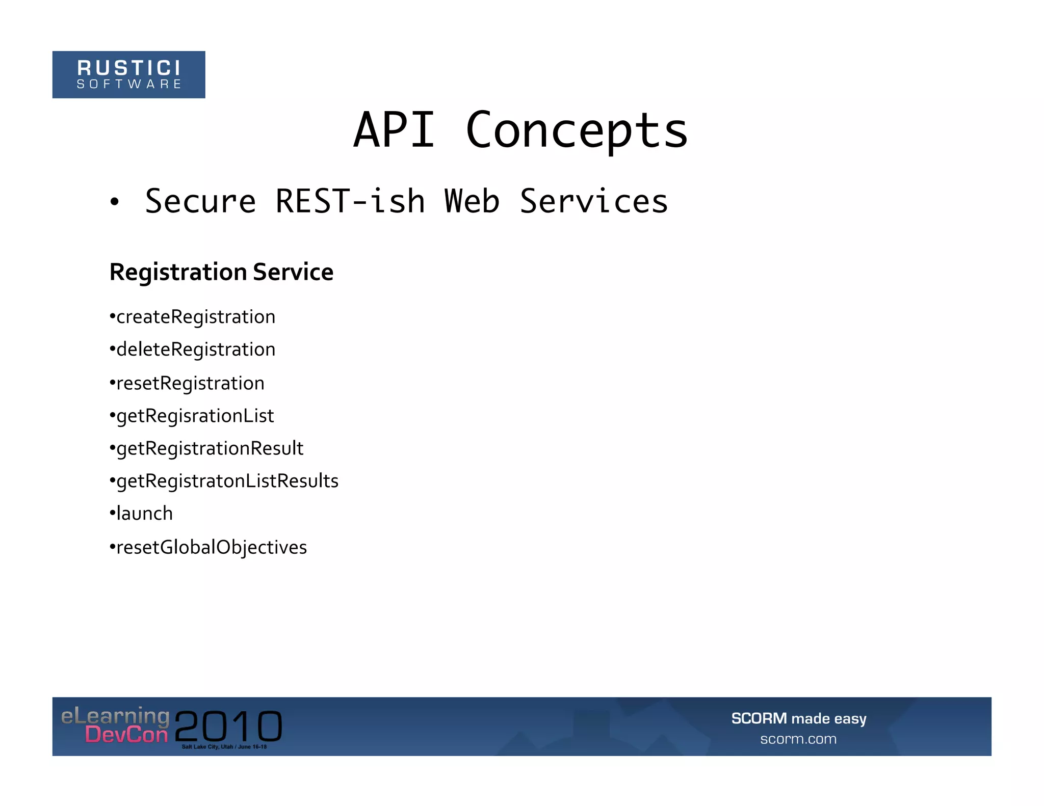 API Concepts
•  Secure REST-ish Web Services

Registration	
  Service	
  
• createRegistration	
  
• deleteRegistration	
  
• resetRegistration	
  
• getRegisrationList	
  
• getRegistrationResult	
  
• getRegistratonListResults	
  
• launch	
  
• resetGlobalObjectives	
  
 