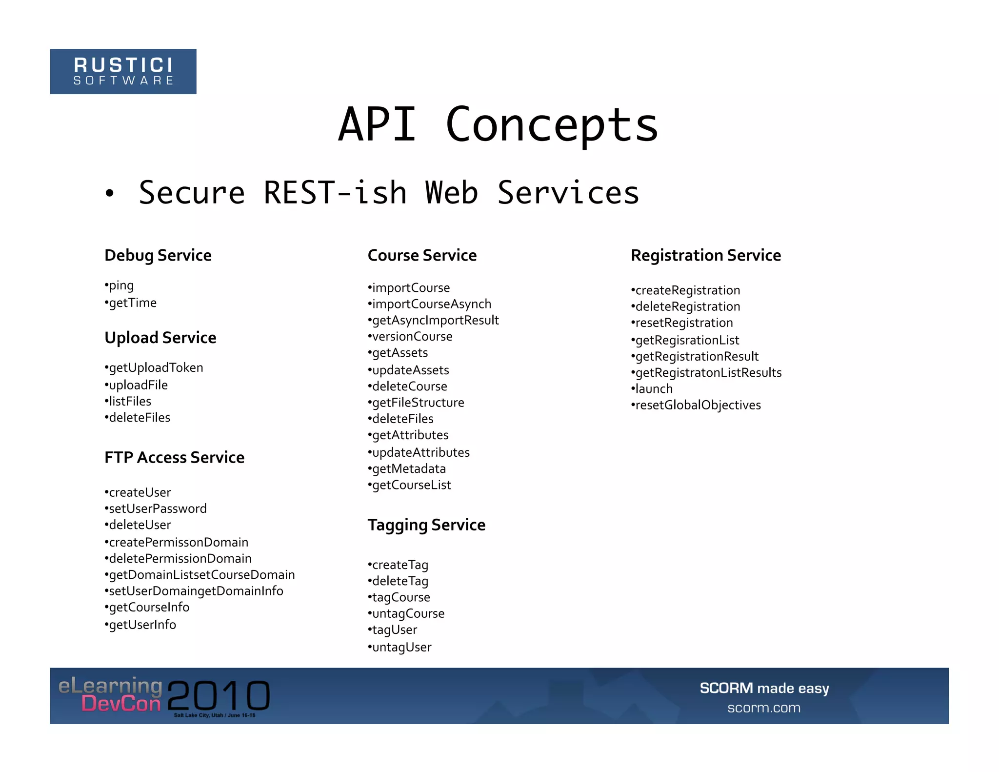 API Concepts
•  Secure REST-ish Web Services
Debug	
  Service	
                    Course	
  Service	
          Registration	
  Service	
  
• ping	
                              • importCourse	
             • createRegistration	
  
• getTime	
                           • importCourseAsynch	
       • deleteRegistration	
  
                                      • getAsyncImportResult	
     • resetRegistration	
  
Upload	
  Service	
                   • versionCourse	
            • getRegisrationList	
  
                                      • getAssets	
                • getRegistrationResult	
  
• getUploadToken	
                    • updateAssets	
             • getRegistratonListResults	
  
• uploadFile	
                        • deleteCourse	
             • launch	
  
• listFiles	
                         • getFileStructure	
         • resetGlobalObjectives	
  
• deleteFiles	
                       • deleteFiles	
  
                                      • getAttributes	
  
FTP	
  Access	
  Service	
            • updateAttributes	
  
                                      • getMetadata	
  
                                      • getCourseList	
  
• createUser	
  
• setUserPassword	
  
• deleteUser	
                        Tagging	
  Service	
  
• createPermissonDomain	
  
• deletePermissionDomain	
            • createTag	
  
• getDomainListsetCourseDomain	
      • deleteTag	
  
• setUserDomaingetDomainInfo	
        • tagCourse	
  
• getCourseInfo	
                     • untagCourse	
  
• getUserInfo	
                       • tagUser	
  
                                      • untagUser	
  
 