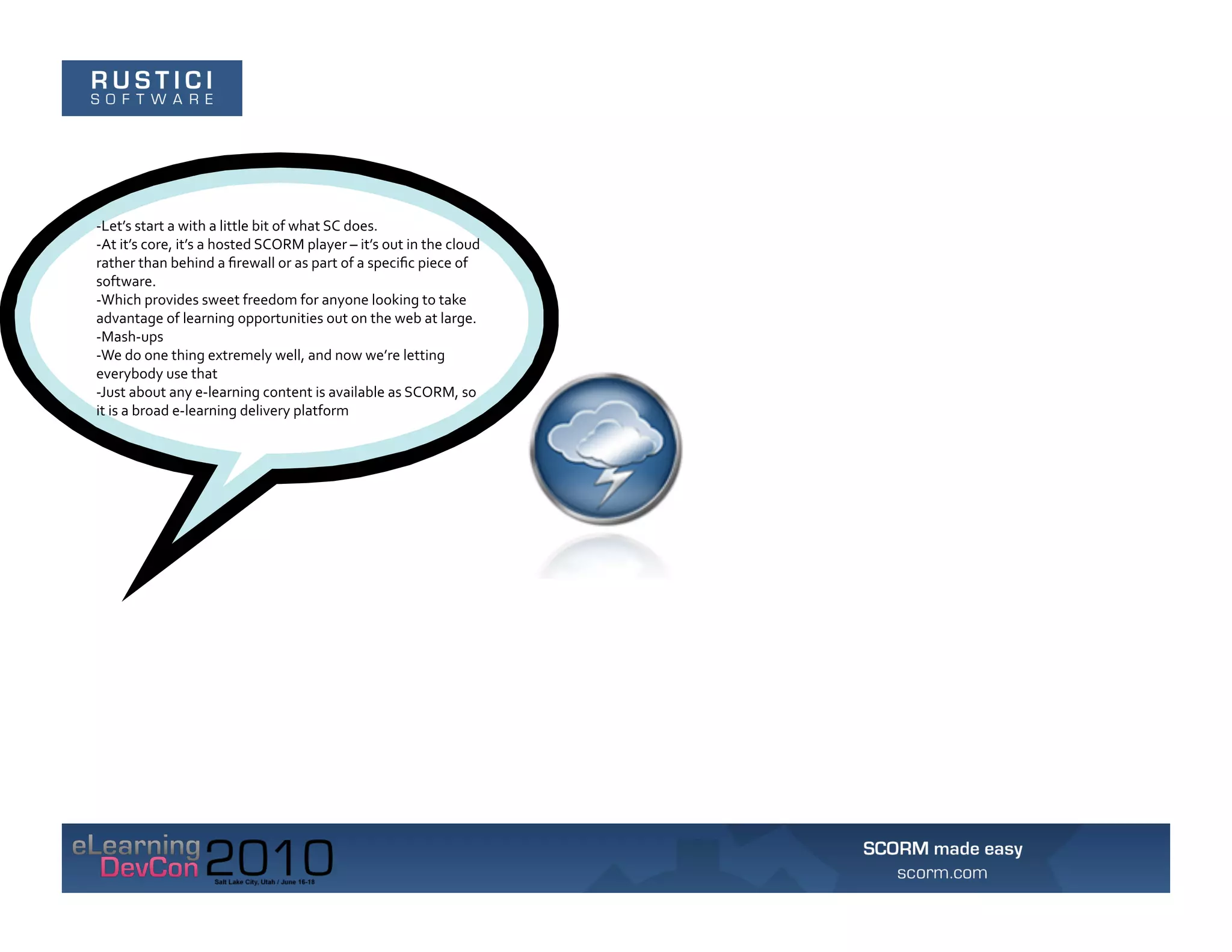 -­‐Let’s	
  start	
  a	
  with	
  a	
  little	
  bit	
  of	
  what	
  SC	
  does.	
  	
  
-­‐At	
  it’s	
  core,	
  it’s	
  a	
  hosted	
  SCORM	
  player	
  –	
  it’s	
  out	
  in	
  the	
  cloud	
  
rather	
  than	
  behind	
  a	
  ﬁrewall	
  or	
  as	
  part	
  of	
  a	
  speciﬁc	
  piece	
  of	
  
software.	
  	
  
-­‐Which	
  provides	
  sweet	
  freedom	
  for	
  anyone	
  looking	
  to	
  take	
  
advantage	
  of	
  learning	
  opportunities	
  out	
  on	
  the	
  web	
  at	
  large.	
  
-­‐Mash-­‐ups	
  
-­‐We	
  do	
  one	
  thing	
  extremely	
  well,	
  and	
  now	
  we’re	
  letting	
  
everybody	
  use	
  that	
  
-­‐Just	
  about	
  any	
  e-­‐learning	
  content	
  is	
  available	
  as	
  SCORM,	
  so	
  
it	
  is	
  a	
  broad	
  e-­‐learning	
  delivery	
  platform	
  
 