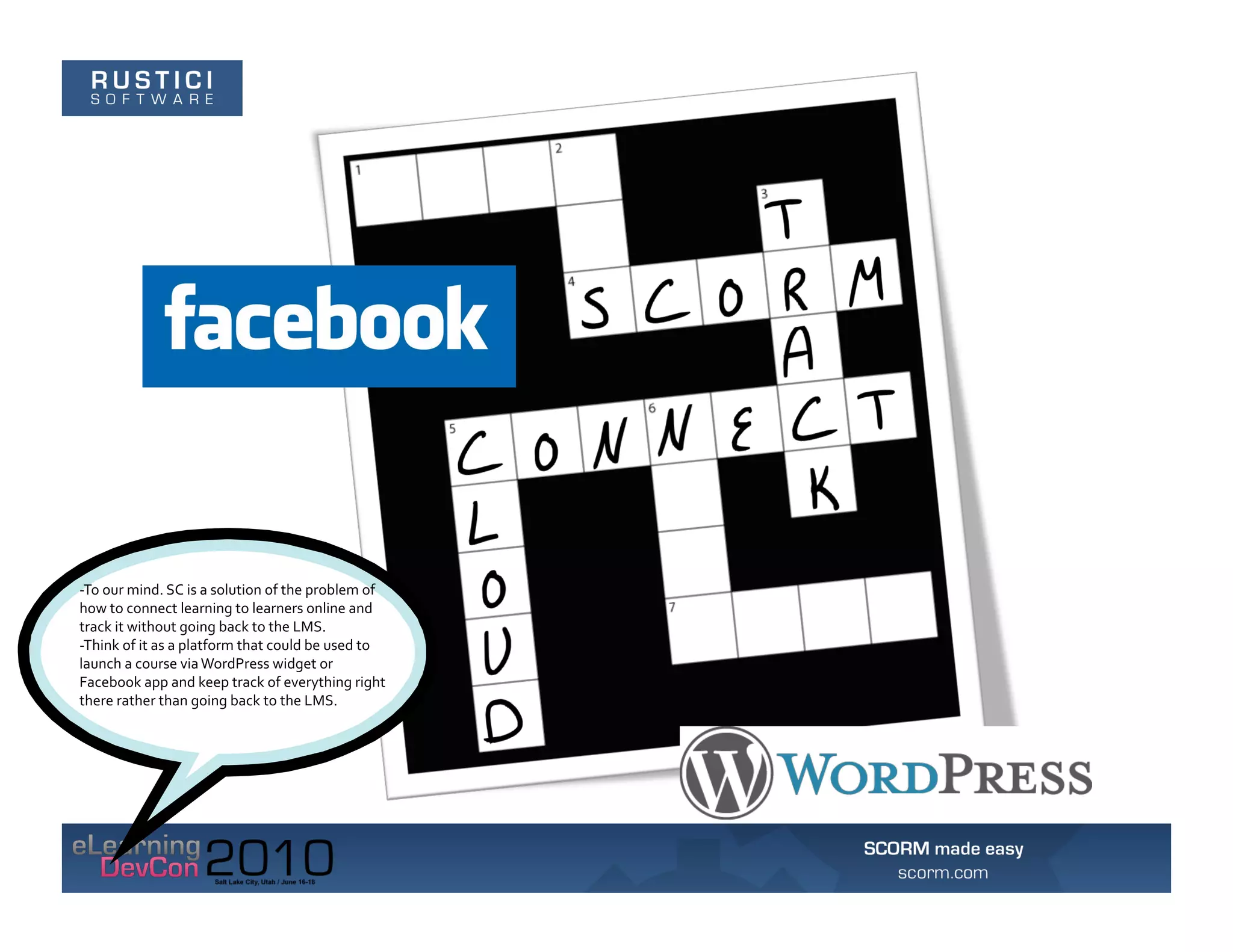 -­‐To	
  our	
  mind.	
  SC	
  is	
  a	
  solution	
  of	
  the	
  problem	
  of	
  
how	
  to	
  connect	
  learning	
  to	
  learners	
  online	
  and	
  
track	
  it	
  without	
  going	
  back	
  to	
  the	
  LMS.	
  	
  
-­‐Think	
  of	
  it	
  as	
  a	
  platform	
  that	
  could	
  be	
  used	
  to	
  
launch	
  a	
  course	
  via	
  WordPress	
  widget	
  or	
  
Facebook	
  app	
  and	
  keep	
  track	
  of	
  everything	
  right	
  
there	
  rather	
  than	
  going	
  back	
  to	
  the	
  LMS.	
  
 