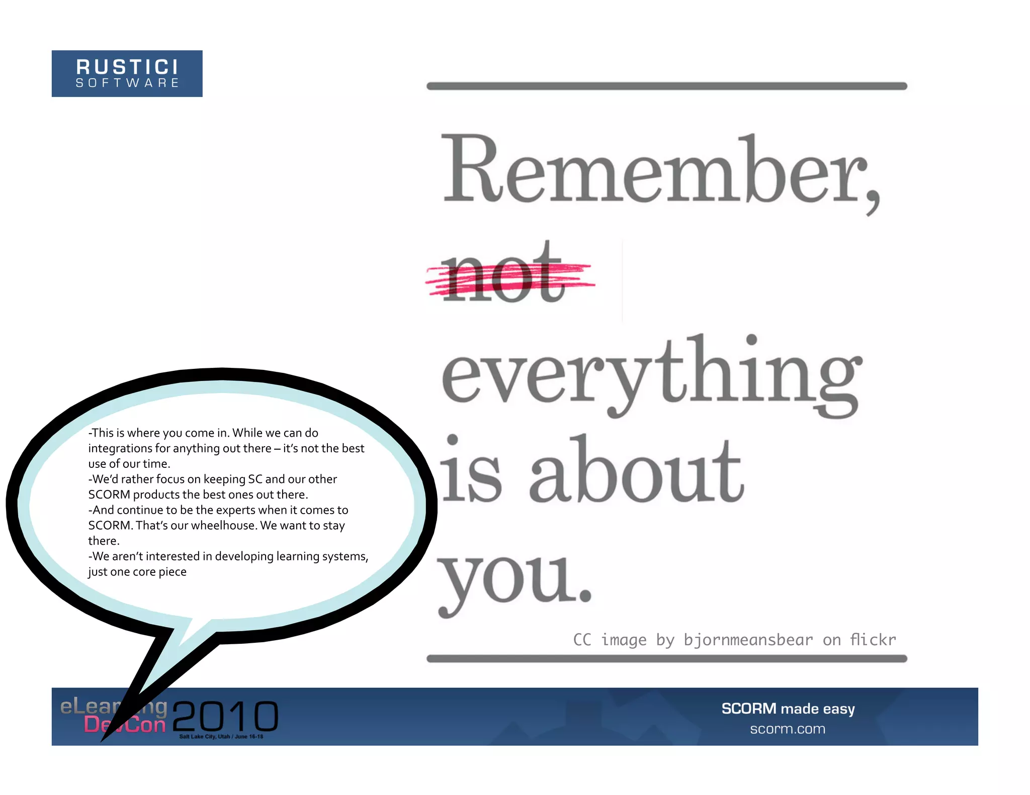 -­‐This	
  is	
  where	
  you	
  come	
  in.	
  While	
  we	
  can	
  do	
  
integrations	
  for	
  anything	
  out	
  there	
  –	
  it’s	
  not	
  the	
  best	
  
use	
  of	
  our	
  time.	
  	
  
-­‐We’d	
  rather	
  focus	
  on	
  keeping	
  SC	
  and	
  our	
  other	
  
SCORM	
  products	
  the	
  best	
  ones	
  out	
  there.	
  	
  
-­‐And	
  continue	
  to	
  be	
  the	
  experts	
  when	
  it	
  comes	
  to	
  
SCORM.	
  That’s	
  our	
  wheelhouse.	
  We	
  want	
  to	
  stay	
  
there.	
  	
  
-­‐We	
  aren’t	
  interested	
  in	
  developing	
  learning	
  systems,	
  
just	
  one	
  core	
  piece	
  




                                                                                         CC image by bjornmeansbear on ﬂickr
 