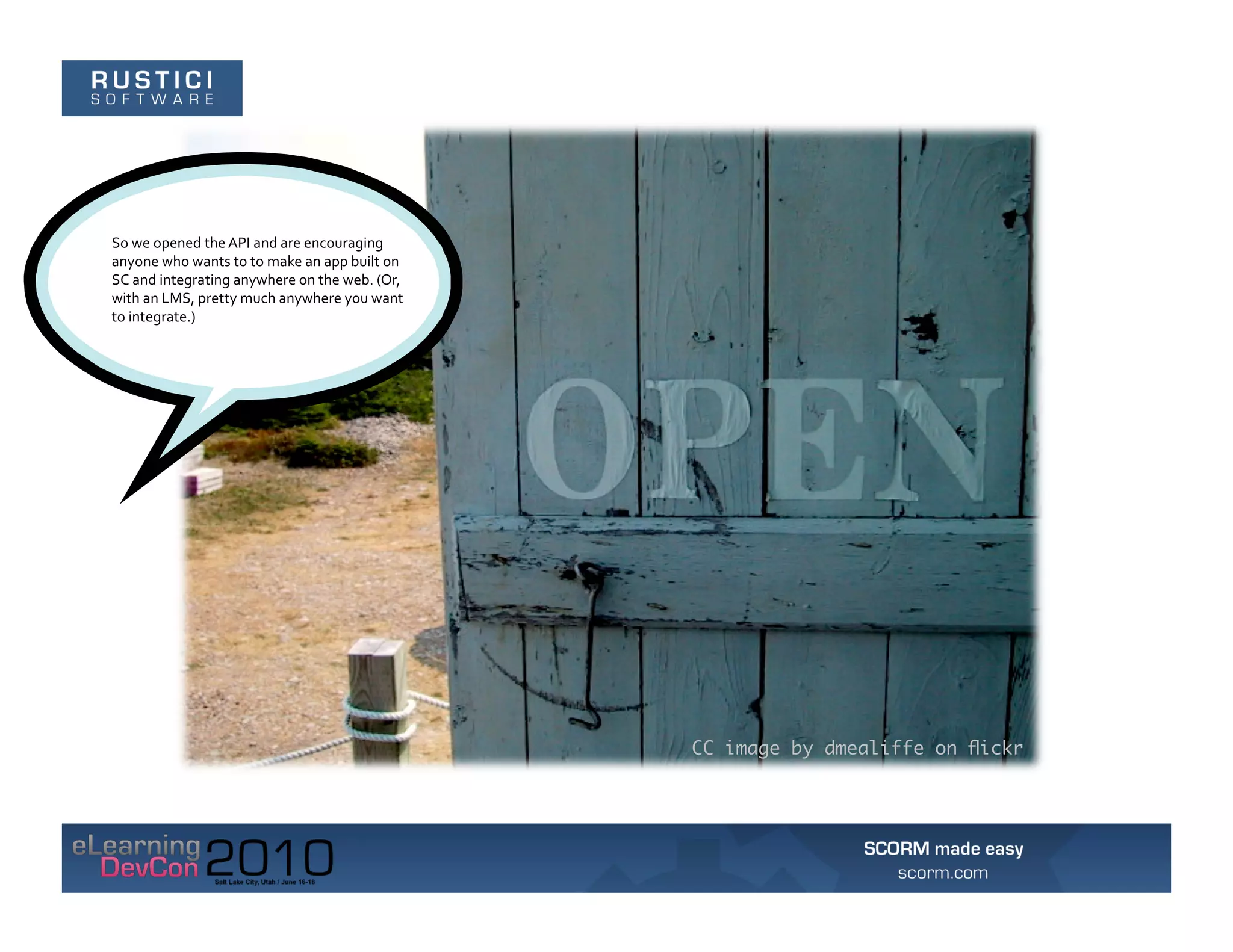 So	
  we	
  opened	
  the	
  API	
  and	
  are	
  encouraging	
  
anyone	
  who	
  wants	
  to	
  to	
  make	
  an	
  app	
  built	
  on	
  
SC	
  and	
  integrating	
  anywhere	
  on	
  the	
  web.	
  (Or,	
  
with	
  an	
  LMS,	
  pretty	
  much	
  anywhere	
  you	
  want	
  
to	
  integrate.)	
  




                                                                             CC image by dmealiffe on ﬂickr
 