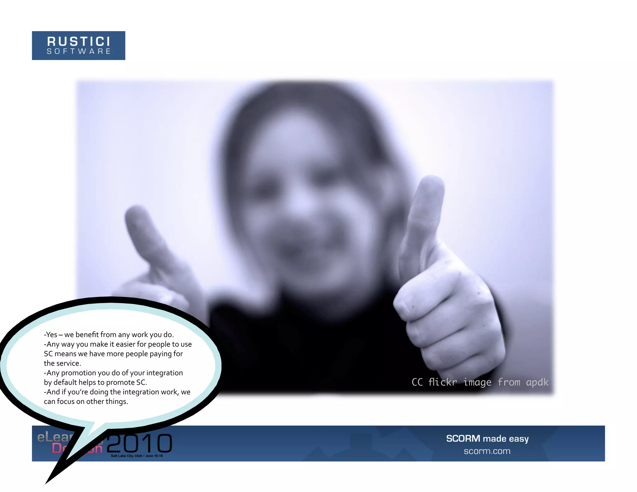 -­‐Yes	
  –	
  we	
  beneﬁt	
  from	
  any	
  work	
  you	
  do.	
  	
  
-­‐Any	
  way	
  you	
  make	
  it	
  easier	
  for	
  people	
  to	
  use	
  
SC	
  means	
  we	
  have	
  more	
  people	
  paying	
  for	
  
the	
  service.	
  	
  
-­‐Any	
  promotion	
  you	
  do	
  of	
  your	
  integration	
  
by	
  default	
  helps	
  to	
  promote	
  SC.	
  	
                             CC ﬂickr image from apdk
-­‐And	
  if	
  you’re	
  doing	
  the	
  integration	
  work,	
  we	
  
can	
  focus	
  on	
  other	
  things.	
  
 