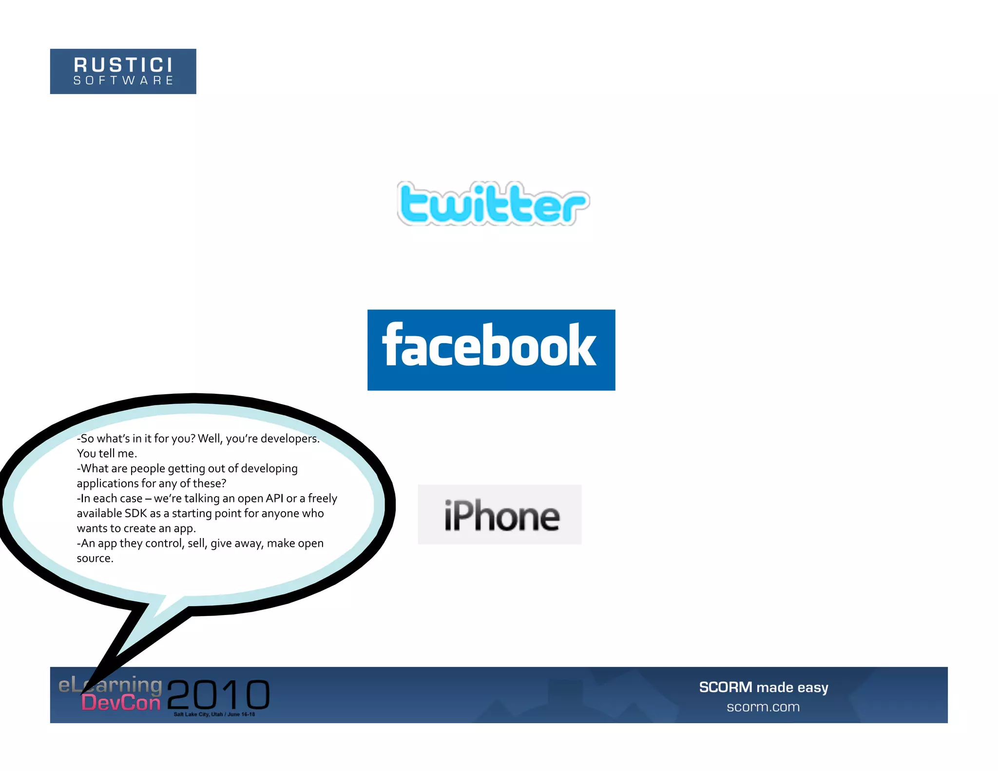 -­‐So	
  what’s	
  in	
  it	
  for	
  you?	
  Well,	
  you’re	
  developers.	
  
You	
  tell	
  me.	
  	
  
-­‐What	
  are	
  people	
  getting	
  out	
  of	
  developing	
  
applications	
  for	
  any	
  of	
  these?	
  	
  
-­‐In	
  each	
  case	
  –	
  we’re	
  talking	
  an	
  open	
  API	
  or	
  a	
  freely	
  
available	
  SDK	
  as	
  a	
  starting	
  point	
  for	
  anyone	
  who	
  
wants	
  to	
  create	
  an	
  app.	
  	
  
-­‐An	
  app	
  they	
  control,	
  sell,	
  give	
  away,	
  make	
  open	
  
source.	
  
 